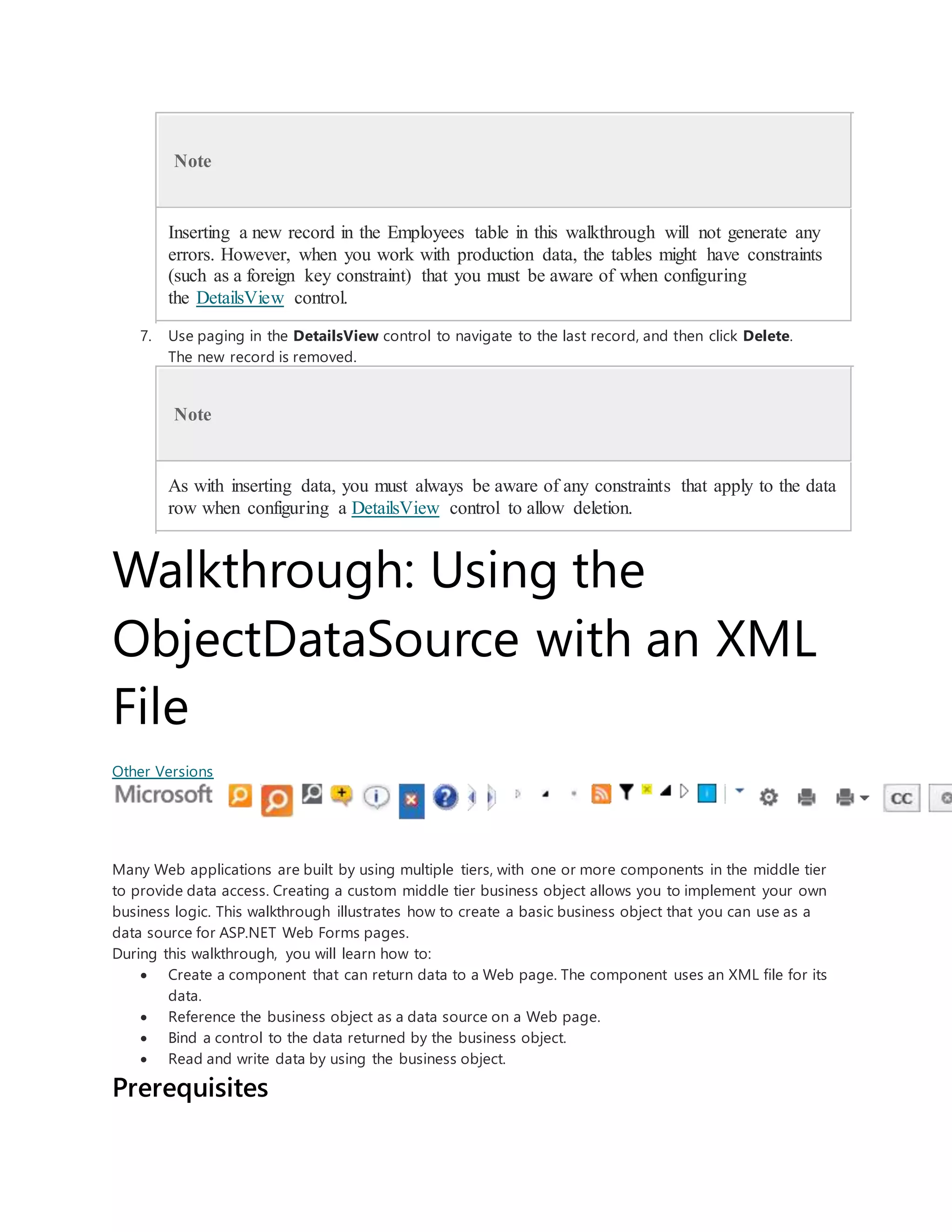 Note
Inserting a new record in the Employees table in this walkthrough will not generate any
errors. However, when you work with production data, the tables might have constraints
(such as a foreign key constraint) that you must be aware of when configuring
the DetailsView control.
7. Use paging in the DetailsView control to navigate to the last record, and then click Delete.
The new record is removed.
Note
As with inserting data, you must always be aware of any constraints that apply to the data
row when configuring a DetailsView control to allow deletion.
Walkthrough: Using the
ObjectDataSource with an XML
File
Other Versions
Many Web applications are built by using multiple tiers, with one or more components in the middle tier
to provide data access. Creating a custom middle tier business object allows you to implement your own
business logic. This walkthrough illustrates how to create a basic business object that you can use as a
data source for ASP.NET Web Forms pages.
During this walkthrough, you will learn how to:
 Create a component that can return data to a Web page. The component uses an XML file for its
data.
 Reference the business object as a data source on a Web page.
 Bind a control to the data returned by the business object.
 Read and write data by using the business object.
Prerequisites
 