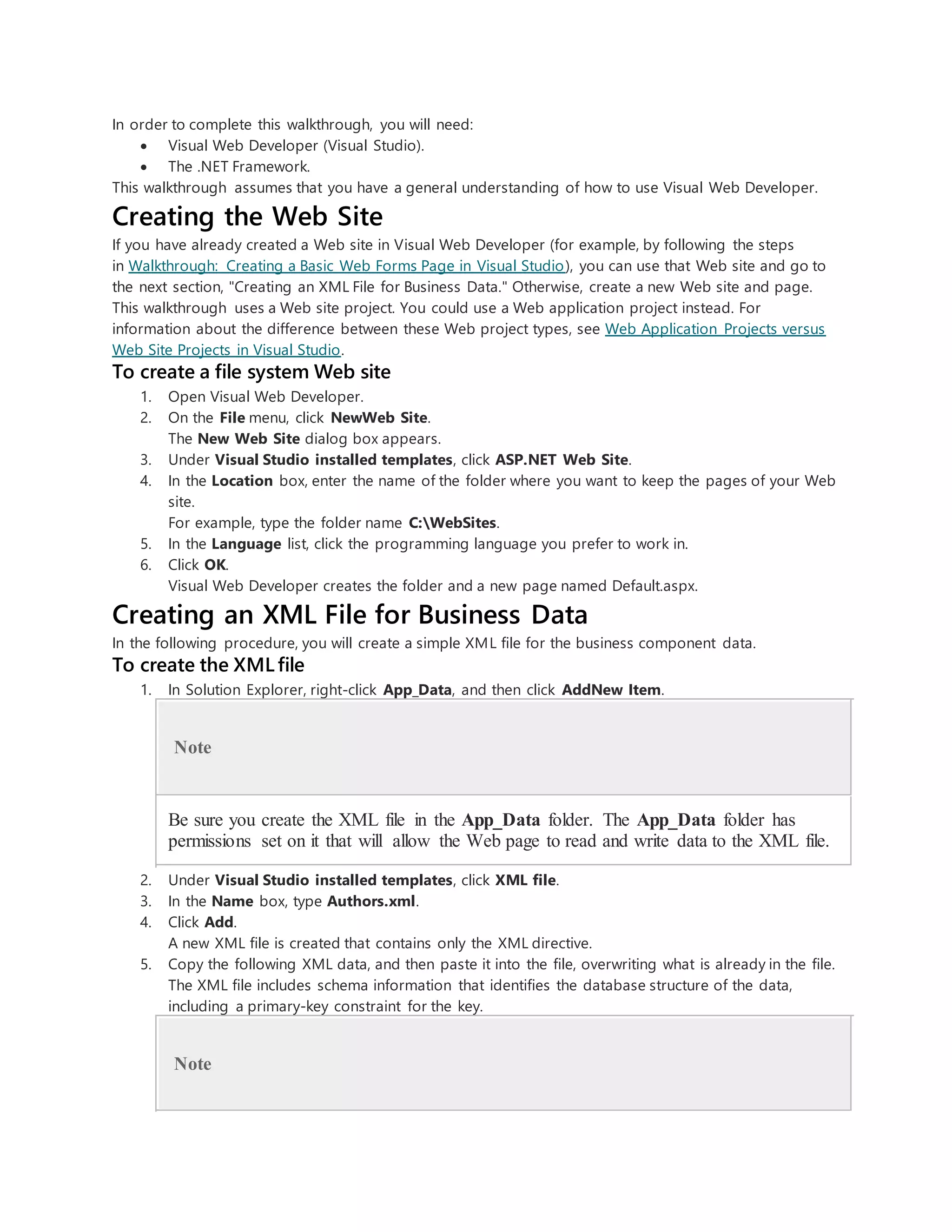In order to complete this walkthrough, you will need:
 Visual Web Developer (Visual Studio).
 The .NET Framework.
This walkthrough assumes that you have a general understanding of how to use Visual Web Developer.
Creating the Web Site
If you have already created a Web site in Visual Web Developer (for example, by following the steps
in Walkthrough: Creating a Basic Web Forms Page in Visual Studio), you can use that Web site and go to
the next section, "Creating an XML File for Business Data." Otherwise, create a new Web site and page.
This walkthrough uses a Web site project. You could use a Web application project instead. For
information about the difference between these Web project types, see Web Application Projects versus
Web Site Projects in Visual Studio.
To create a file system Web site
1. Open Visual Web Developer.
2. On the File menu, click NewWeb Site.
The New Web Site dialog box appears.
3. Under Visual Studio installed templates, click ASP.NET Web Site.
4. In the Location box, enter the name of the folder where you want to keep the pages of your Web
site.
For example, type the folder name C:WebSites.
5. In the Language list, click the programming language you prefer to work in.
6. Click OK.
Visual Web Developer creates the folder and a new page named Default.aspx.
Creating an XML File for Business Data
In the following procedure, you will create a simple XML file for the business component data.
To create the XML file
1. In Solution Explorer, right-click App_Data, and then click AddNew Item.
Note
Be sure you create the XML file in the App_Data folder. The App_Data folder has
permissions set on it that will allow the Web page to read and write data to the XML file.
2. Under Visual Studio installed templates, click XML file.
3. In the Name box, type Authors.xml.
4. Click Add.
A new XML file is created that contains only the XML directive.
5. Copy the following XML data, and then paste it into the file, overwriting what is already in the file.
The XML file includes schema information that identifies the database structure of the data,
including a primary-key constraint for the key.
Note
 