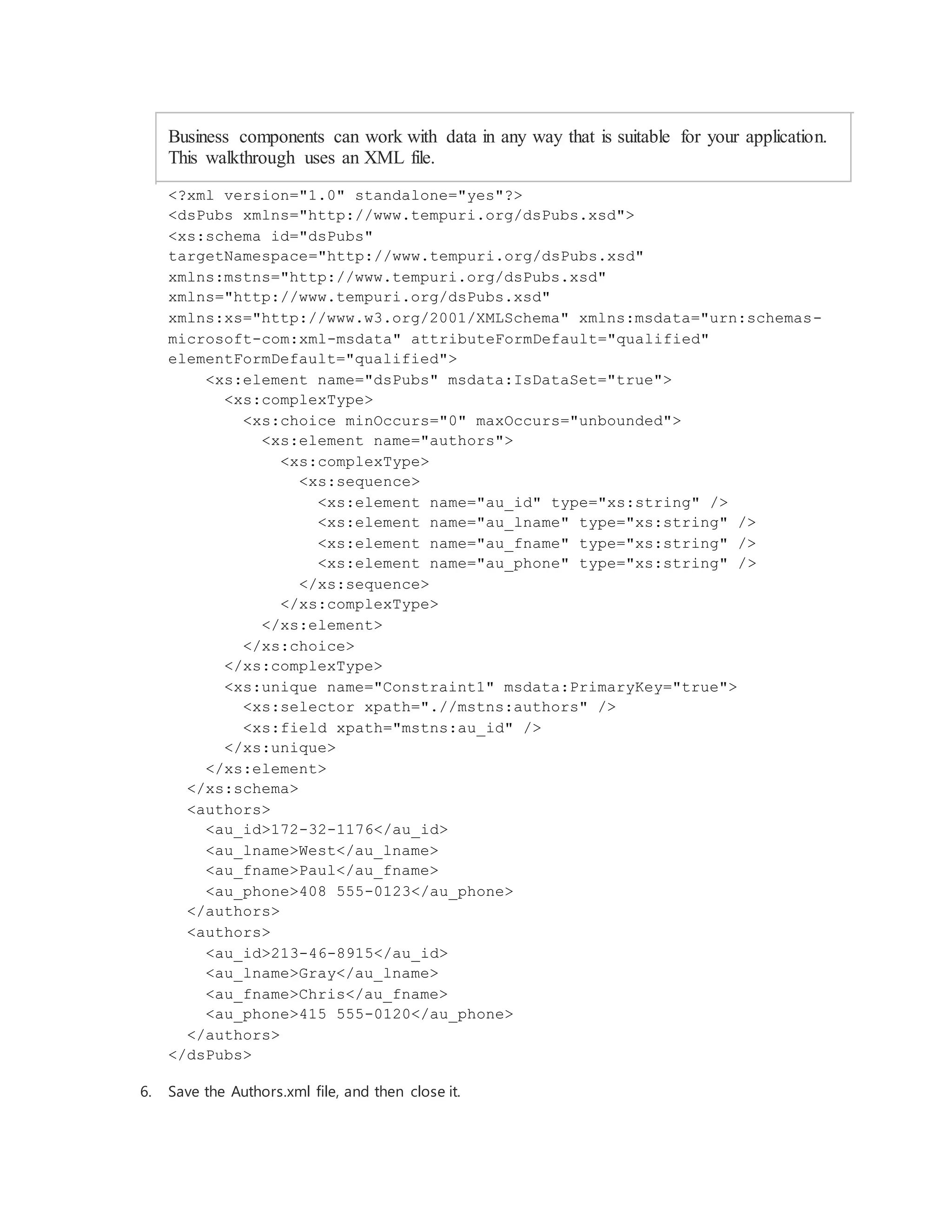 Business components can work with data in any way that is suitable for your application.
This walkthrough uses an XML file.
<?xml version="1.0" standalone="yes"?>
<dsPubs xmlns="http://www.tempuri.org/dsPubs.xsd">
<xs:schema id="dsPubs"
targetNamespace="http://www.tempuri.org/dsPubs.xsd"
xmlns:mstns="http://www.tempuri.org/dsPubs.xsd"
xmlns="http://www.tempuri.org/dsPubs.xsd"
xmlns:xs="http://www.w3.org/2001/XMLSchema" xmlns:msdata="urn:schemas-
microsoft-com:xml-msdata" attributeFormDefault="qualified"
elementFormDefault="qualified">
<xs:element name="dsPubs" msdata:IsDataSet="true">
<xs:complexType>
<xs:choice minOccurs="0" maxOccurs="unbounded">
<xs:element name="authors">
<xs:complexType>
<xs:sequence>
<xs:element name="au_id" type="xs:string" />
<xs:element name="au_lname" type="xs:string" />
<xs:element name="au_fname" type="xs:string" />
<xs:element name="au_phone" type="xs:string" />
</xs:sequence>
</xs:complexType>
</xs:element>
</xs:choice>
</xs:complexType>
<xs:unique name="Constraint1" msdata:PrimaryKey="true">
<xs:selector xpath=".//mstns:authors" />
<xs:field xpath="mstns:au_id" />
</xs:unique>
</xs:element>
</xs:schema>
<authors>
<au_id>172-32-1176</au_id>
<au_lname>West</au_lname>
<au_fname>Paul</au_fname>
<au_phone>408 555-0123</au_phone>
</authors>
<authors>
<au_id>213-46-8915</au_id>
<au_lname>Gray</au_lname>
<au_fname>Chris</au_fname>
<au_phone>415 555-0120</au_phone>
</authors>
</dsPubs>
6. Save the Authors.xml file, and then close it.
 
