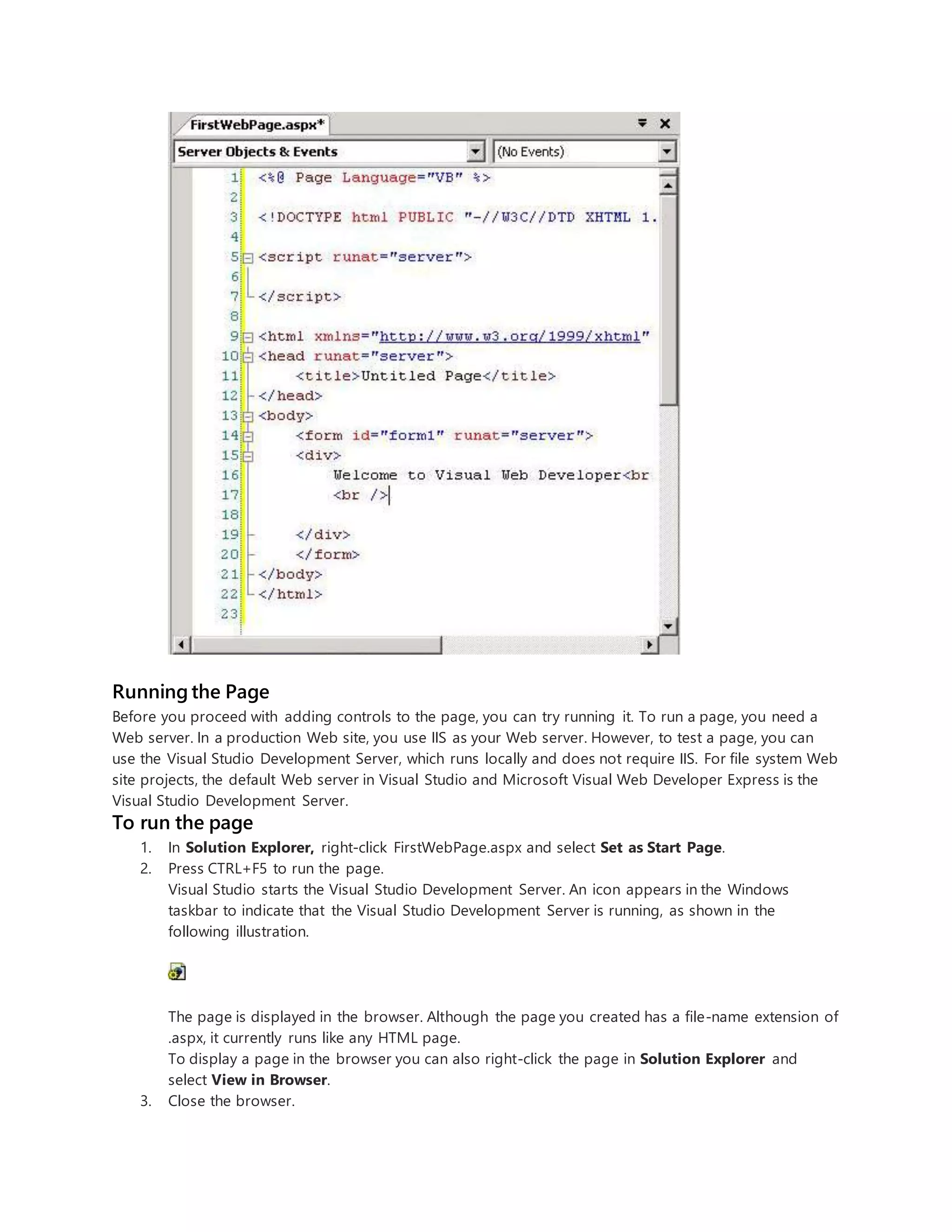 Running the Page
Before you proceed with adding controls to the page, you can try running it. To run a page, you need a
Web server. In a production Web site, you use IIS as your Web server. However, to test a page, you can
use the Visual Studio Development Server, which runs locally and does not require IIS. For file system Web
site projects, the default Web server in Visual Studio and Microsoft Visual Web Developer Express is the
Visual Studio Development Server.
To run the page
1. In Solution Explorer, right-click FirstWebPage.aspx and select Set as Start Page.
2. Press CTRL+F5 to run the page.
Visual Studio starts the Visual Studio Development Server. An icon appears in the Windows
taskbar to indicate that the Visual Studio Development Server is running, as shown in the
following illustration.
The page is displayed in the browser. Although the page you created has a file-name extension of
.aspx, it currently runs like any HTML page.
To display a page in the browser you can also right-click the page in Solution Explorer and
select View in Browser.
3. Close the browser.
 