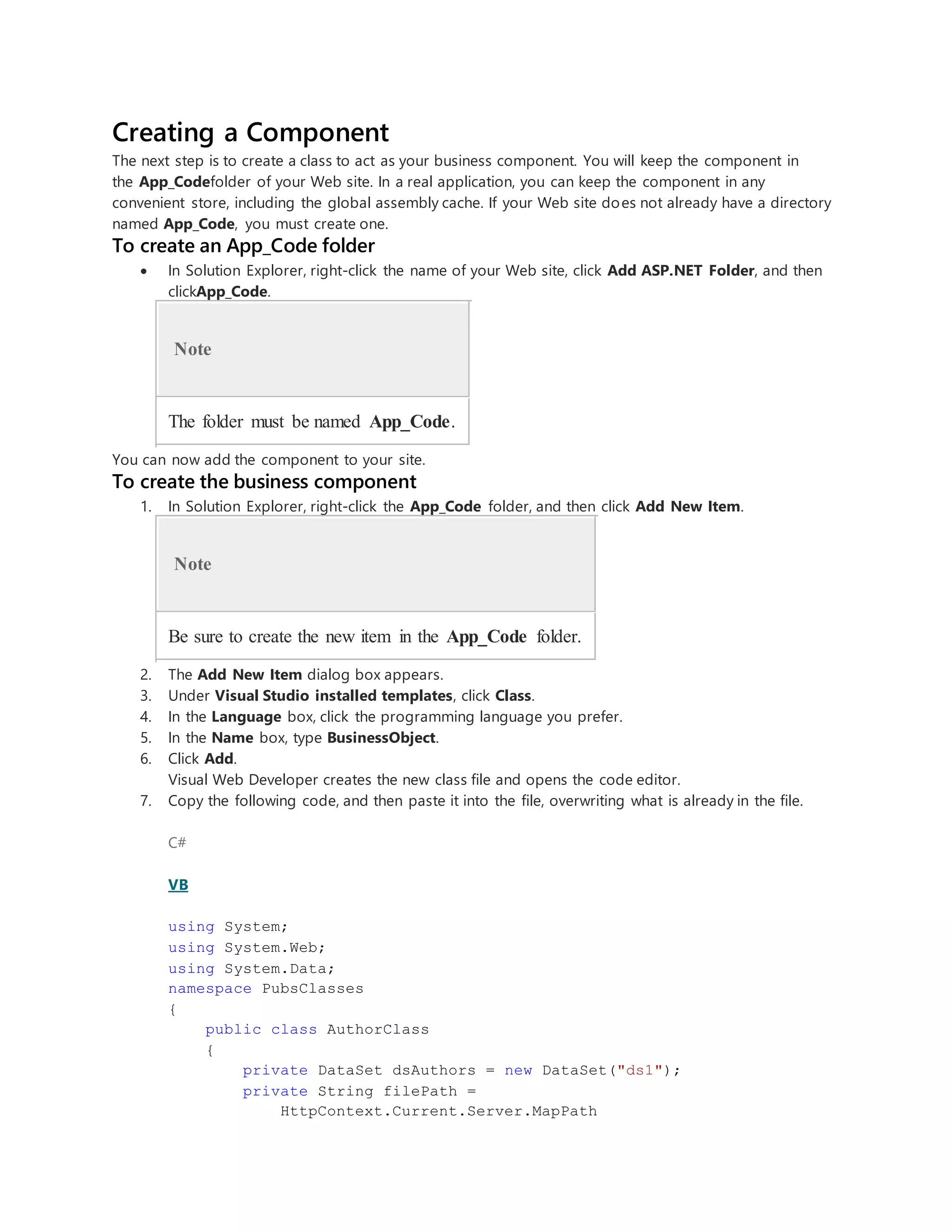 Creating a Component
The next step is to create a class to act as your business component. You will keep the component in
the App_Codefolder of your Web site. In a real application, you can keep the component in any
convenient store, including the global assembly cache. If your Web site does not already have a directory
named App_Code, you must create one.
To create an App_Code folder
 In Solution Explorer, right-click the name of your Web site, click Add ASP.NET Folder, and then
clickApp_Code.
Note
The folder must be named App_Code.
You can now add the component to your site.
To create the business component
1. In Solution Explorer, right-click the App_Code folder, and then click Add New Item.
Note
Be sure to create the new item in the App_Code folder.
2. The Add New Item dialog box appears.
3. Under Visual Studio installed templates, click Class.
4. In the Language box, click the programming language you prefer.
5. In the Name box, type BusinessObject.
6. Click Add.
Visual Web Developer creates the new class file and opens the code editor.
7. Copy the following code, and then paste it into the file, overwriting what is already in the file.
C#
VB
using System;
using System.Web;
using System.Data;
namespace PubsClasses
{
public class AuthorClass
{
private DataSet dsAuthors = new DataSet("ds1");
private String filePath =
HttpContext.Current.Server.MapPath
 
