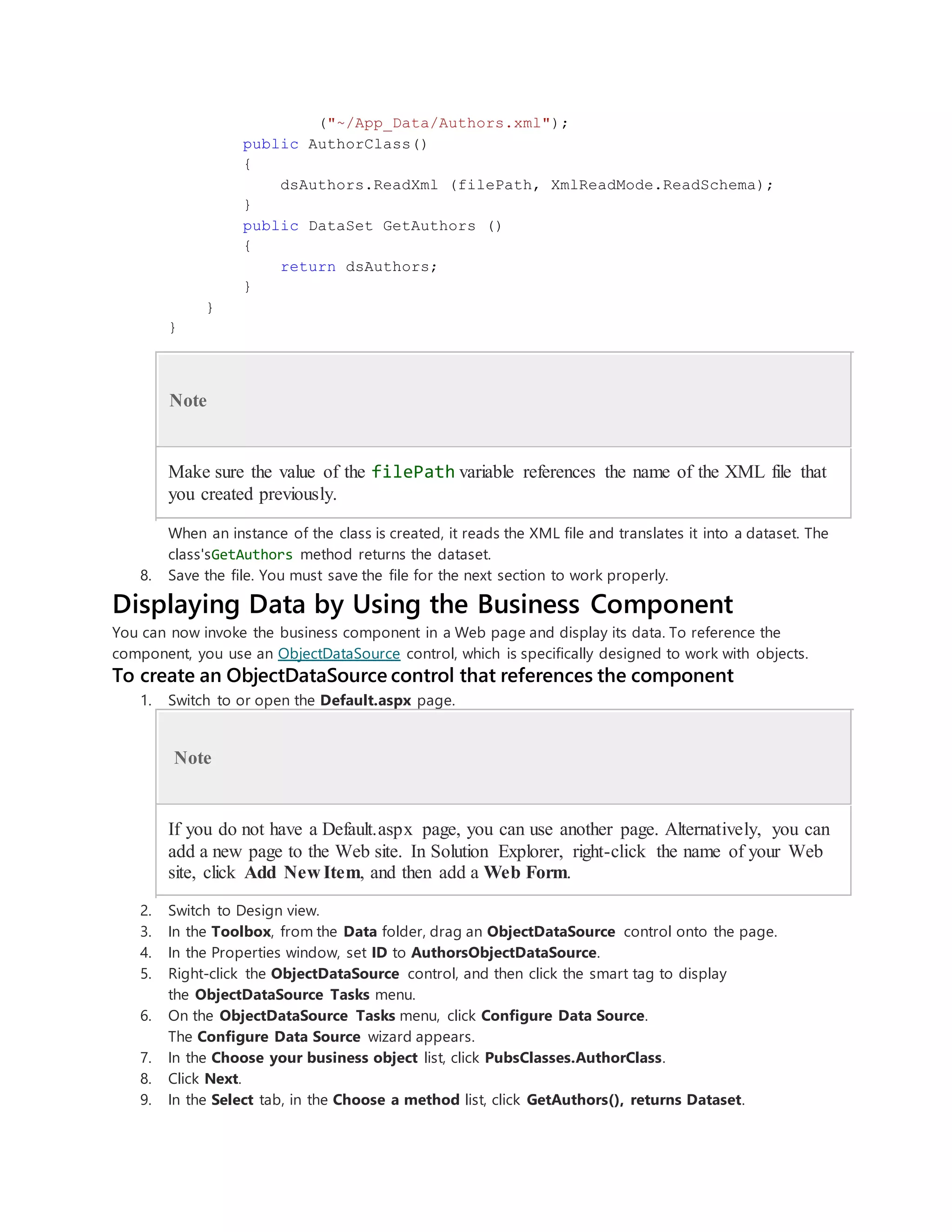 ("~/App_Data/Authors.xml");
public AuthorClass()
{
dsAuthors.ReadXml (filePath, XmlReadMode.ReadSchema);
}
public DataSet GetAuthors ()
{
return dsAuthors;
}
}
}
Note
Make sure the value of the filePath variable references the name of the XML file that
you created previously.
When an instance of the class is created, it reads the XML file and translates it into a dataset. The
class'sGetAuthors method returns the dataset.
8. Save the file. You must save the file for the next section to work properly.
Displaying Data by Using the Business Component
You can now invoke the business component in a Web page and display its data. To reference the
component, you use an ObjectDataSource control, which is specifically designed to work with objects.
To create an ObjectDataSource control that references the component
1. Switch to or open the Default.aspx page.
Note
If you do not have a Default.aspx page, you can use another page. Alternatively, you can
add a new page to the Web site. In Solution Explorer, right-click the name of your Web
site, click Add New Item, and then add a Web Form.
2. Switch to Design view.
3. In the Toolbox, from the Data folder, drag an ObjectDataSource control onto the page.
4. In the Properties window, set ID to AuthorsObjectDataSource.
5. Right-click the ObjectDataSource control, and then click the smart tag to display
the ObjectDataSource Tasks menu.
6. On the ObjectDataSource Tasks menu, click Configure Data Source.
The Configure Data Source wizard appears.
7. In the Choose your business object list, click PubsClasses.AuthorClass.
8. Click Next.
9. In the Select tab, in the Choose a method list, click GetAuthors(), returns Dataset.
 