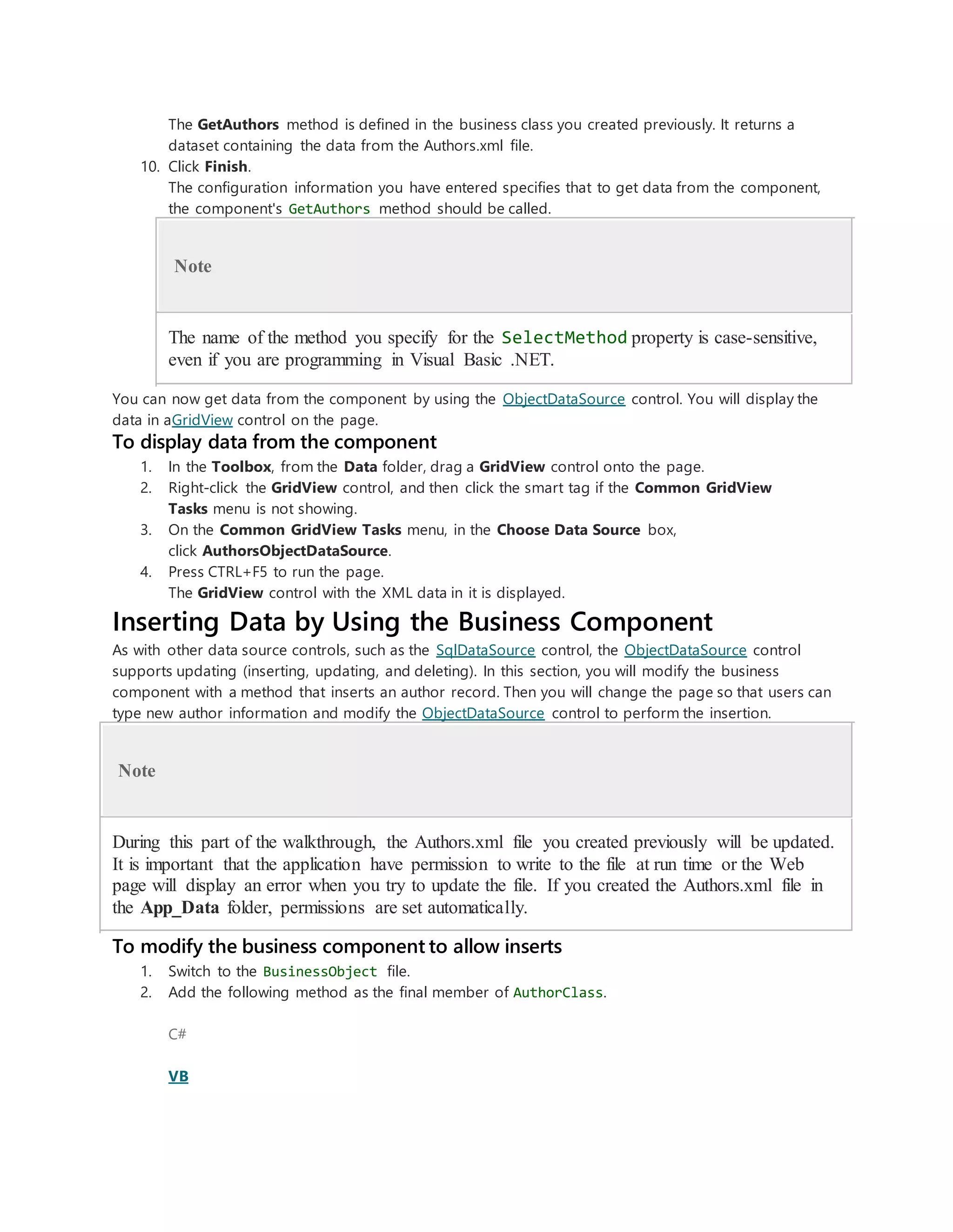 The GetAuthors method is defined in the business class you created previously. It returns a
dataset containing the data from the Authors.xml file.
10. Click Finish.
The configuration information you have entered specifies that to get data from the component,
the component's GetAuthors method should be called.
Note
The name of the method you specify for the SelectMethod property is case-sensitive,
even if you are programming in Visual Basic .NET.
You can now get data from the component by using the ObjectDataSource control. You will display the
data in aGridView control on the page.
To display data from the component
1. In the Toolbox, from the Data folder, drag a GridView control onto the page.
2. Right-click the GridView control, and then click the smart tag if the Common GridView
Tasks menu is not showing.
3. On the Common GridView Tasks menu, in the Choose Data Source box,
click AuthorsObjectDataSource.
4. Press CTRL+F5 to run the page.
The GridView control with the XML data in it is displayed.
Inserting Data by Using the Business Component
As with other data source controls, such as the SqlDataSource control, the ObjectDataSource control
supports updating (inserting, updating, and deleting). In this section, you will modify the business
component with a method that inserts an author record. Then you will change the page so that users can
type new author information and modify the ObjectDataSource control to perform the insertion.
Note
During this part of the walkthrough, the Authors.xml file you created previously will be updated.
It is important that the application have permission to write to the file at run time or the Web
page will display an error when you try to update the file. If you created the Authors.xml file in
the App_Data folder, permissions are set automatically.
To modify the business component to allow inserts
1. Switch to the BusinessObject file.
2. Add the following method as the final member of AuthorClass.
C#
VB
 