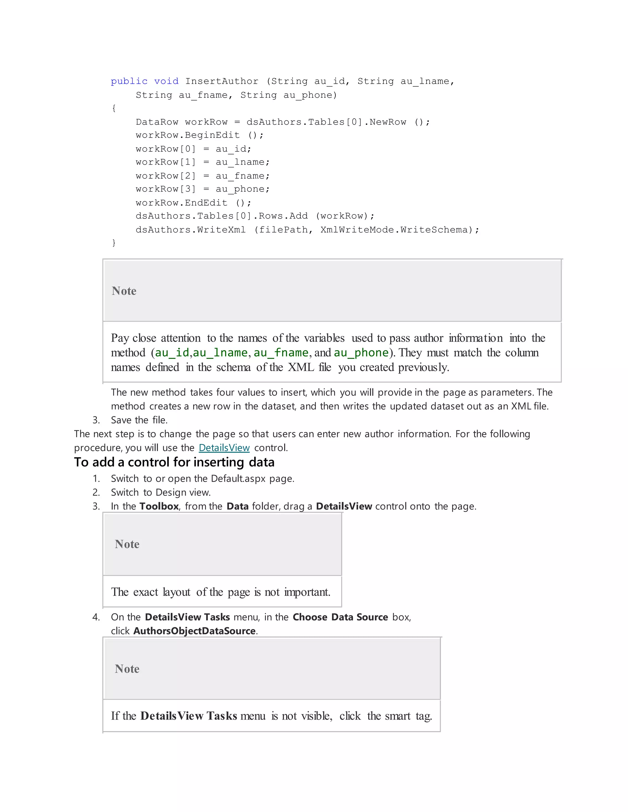 public void InsertAuthor (String au_id, String au_lname,
String au_fname, String au_phone)
{
DataRow workRow = dsAuthors.Tables[0].NewRow ();
workRow.BeginEdit ();
workRow[0] = au_id;
workRow[1] = au_lname;
workRow[2] = au_fname;
workRow[3] = au_phone;
workRow.EndEdit ();
dsAuthors.Tables[0].Rows.Add (workRow);
dsAuthors.WriteXml (filePath, XmlWriteMode.WriteSchema);
}
Note
Pay close attention to the names of the variables used to pass author information into the
method (au_id,au_lname, au_fname, and au_phone). They must match the column
names defined in the schema of the XML file you created previously.
The new method takes four values to insert, which you will provide in the page as parameters. The
method creates a new row in the dataset, and then writes the updated dataset out as an XML file.
3. Save the file.
The next step is to change the page so that users can enter new author information. For the following
procedure, you will use the DetailsView control.
To add a control for inserting data
1. Switch to or open the Default.aspx page.
2. Switch to Design view.
3. In the Toolbox, from the Data folder, drag a DetailsView control onto the page.
Note
The exact layout of the page is not important.
4. On the DetailsView Tasks menu, in the Choose Data Source box,
click AuthorsObjectDataSource.
Note
If the DetailsView Tasks menu is not visible, click the smart tag.
 