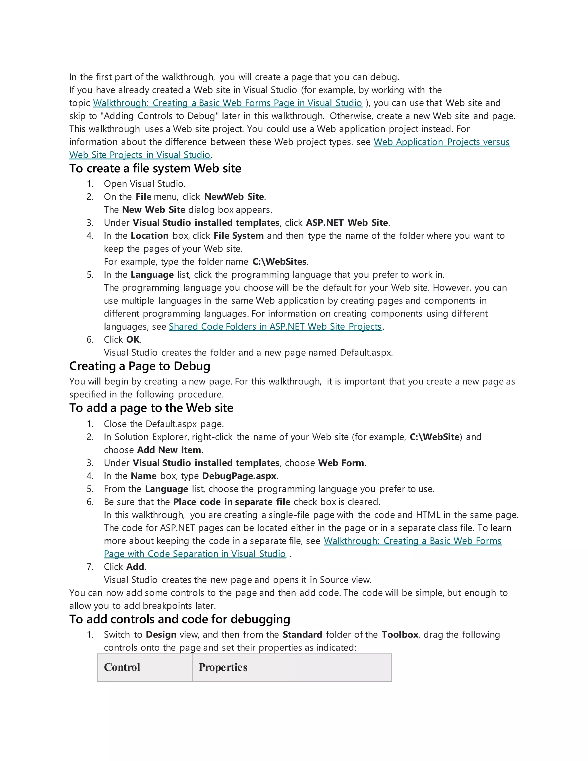 In the first part of the walkthrough, you will create a page that you can debug.
If you have already created a Web site in Visual Studio (for example, by working with the
topic Walkthrough: Creating a Basic Web Forms Page in Visual Studio ), you can use that Web site and
skip to "Adding Controls to Debug" later in this walkthrough. Otherwise, create a new Web site and page.
This walkthrough uses a Web site project. You could use a Web application project instead. For
information about the difference between these Web project types, see Web Application Projects versus
Web Site Projects in Visual Studio.
To create a file system Web site
1. Open Visual Studio.
2. On the File menu, click NewWeb Site.
The New Web Site dialog box appears.
3. Under Visual Studio installed templates, click ASP.NET Web Site.
4. In the Location box, click File System and then type the name of the folder where you want to
keep the pages of your Web site.
For example, type the folder name C:WebSites.
5. In the Language list, click the programming language that you prefer to work in.
The programming language you choose will be the default for your Web site. However, you can
use multiple languages in the same Web application by creating pages and components in
different programming languages. For information on creating components using different
languages, see Shared Code Folders in ASP.NET Web Site Projects.
6. Click OK.
Visual Studio creates the folder and a new page named Default.aspx.
Creating a Page to Debug
You will begin by creating a new page. For this walkthrough, it is important that you create a new page as
specified in the following procedure.
To add a page to the Web site
1. Close the Default.aspx page.
2. In Solution Explorer, right-click the name of your Web site (for example, C:WebSite) and
choose Add New Item.
3. Under Visual Studio installed templates, choose Web Form.
4. In the Name box, type DebugPage.aspx.
5. From the Language list, choose the programming language you prefer to use.
6. Be sure that the Place code in separate file check box is cleared.
In this walkthrough, you are creating a single-file page with the code and HTML in the same page.
The code for ASP.NET pages can be located either in the page or in a separate class file. To learn
more about keeping the code in a separate file, see Walkthrough: Creating a Basic Web Forms
Page with Code Separation in Visual Studio .
7. Click Add.
Visual Studio creates the new page and opens it in Source view.
You can now add some controls to the page and then add code. The code will be simple, but enough to
allow you to add breakpoints later.
To add controls and code for debugging
1. Switch to Design view, and then from the Standard folder of the Toolbox, drag the following
controls onto the page and set their properties as indicated:
Control Properties
 
