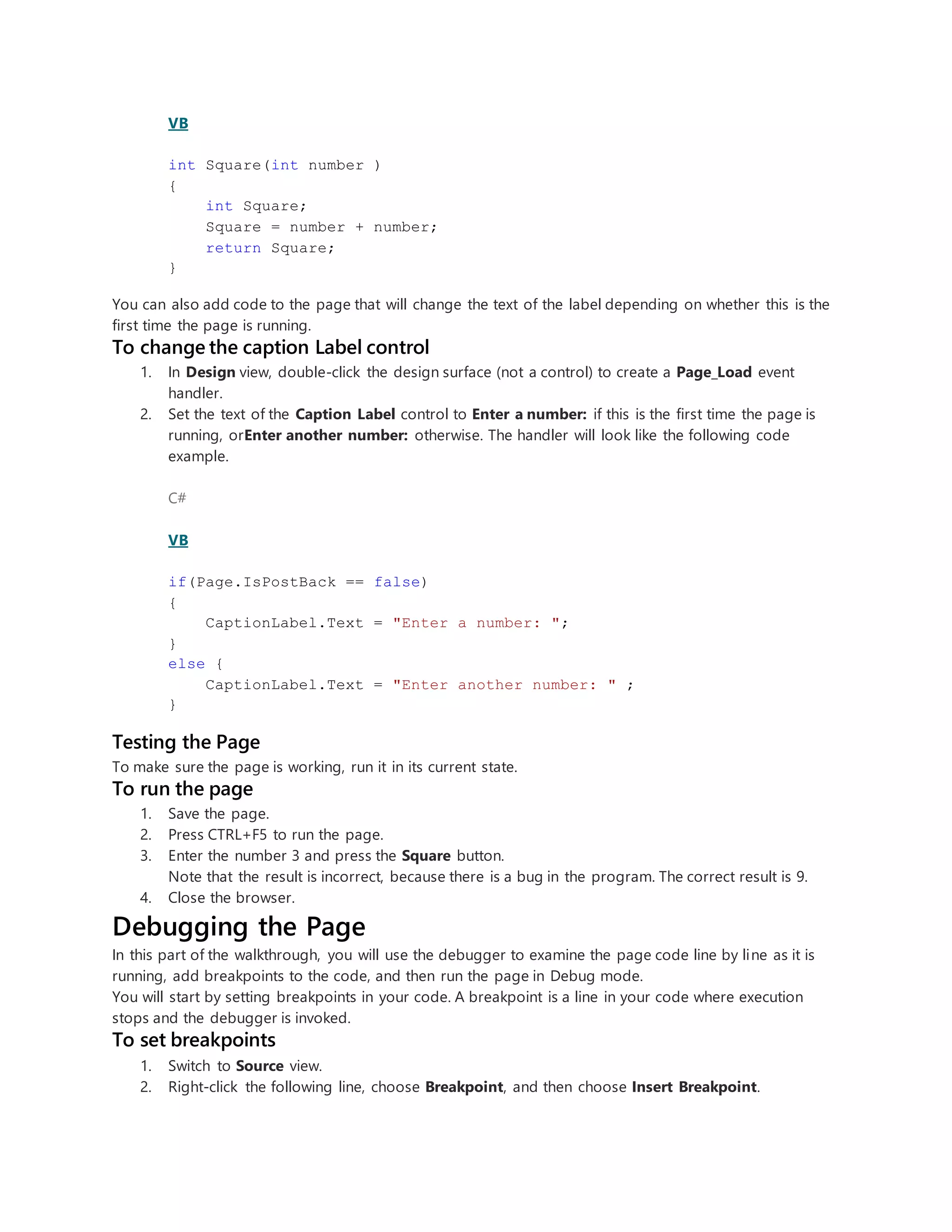 VB
int Square(int number )
{
int Square;
Square = number + number;
return Square;
}
You can also add code to the page that will change the text of the label depending on whether this is the
first time the page is running.
To change the caption Label control
1. In Design view, double-click the design surface (not a control) to create a Page_Load event
handler.
2. Set the text of the Caption Label control to Enter a number: if this is the first time the page is
running, orEnter another number: otherwise. The handler will look like the following code
example.
C#
VB
if(Page.IsPostBack == false)
{
CaptionLabel.Text = "Enter a number: ";
}
else {
CaptionLabel.Text = "Enter another number: " ;
}
Testing the Page
To make sure the page is working, run it in its current state.
To run the page
1. Save the page.
2. Press CTRL+F5 to run the page.
3. Enter the number 3 and press the Square button.
Note that the result is incorrect, because there is a bug in the program. The correct result is 9.
4. Close the browser.
Debugging the Page
In this part of the walkthrough, you will use the debugger to examine the page code line by line as it is
running, add breakpoints to the code, and then run the page in Debug mode.
You will start by setting breakpoints in your code. A breakpoint is a line in your code where execution
stops and the debugger is invoked.
To set breakpoints
1. Switch to Source view.
2. Right-click the following line, choose Breakpoint, and then choose Insert Breakpoint.
 