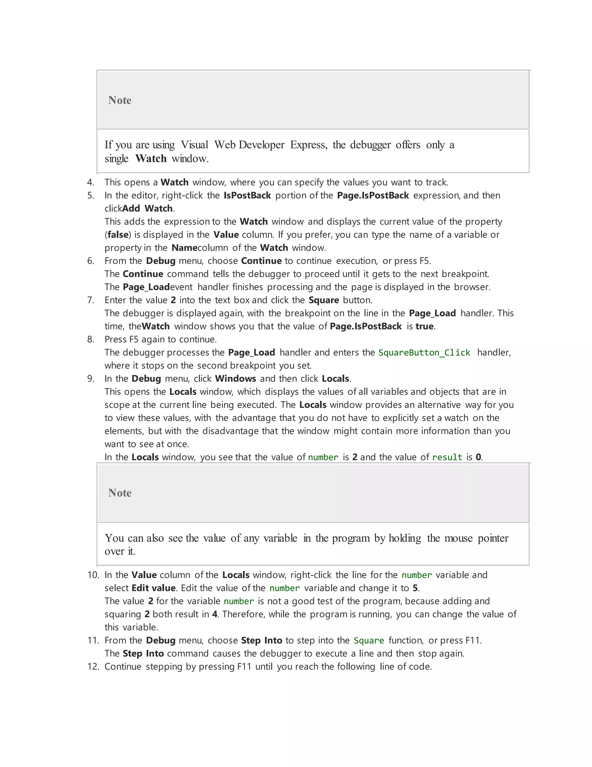 Note
If you are using Visual Web Developer Express, the debugger offers only a
single Watch window.
4. This opens a Watch window, where you can specify the values you want to track.
5. In the editor, right-click the IsPostBack portion of the Page.IsPostBack expression, and then
clickAdd Watch.
This adds the expression to the Watch window and displays the current value of the property
(false) is displayed in the Value column. If you prefer, you can type the name of a variable or
property in the Namecolumn of the Watch window.
6. From the Debug menu, choose Continue to continue execution, or press F5.
The Continue command tells the debugger to proceed until it gets to the next breakpoint.
The Page_Loadevent handler finishes processing and the page is displayed in the browser.
7. Enter the value 2 into the text box and click the Square button.
The debugger is displayed again, with the breakpoint on the line in the Page_Load handler. This
time, theWatch window shows you that the value of Page.IsPostBack is true.
8. Press F5 again to continue.
The debugger processes the Page_Load handler and enters the SquareButton_Click handler,
where it stops on the second breakpoint you set.
9. In the Debug menu, click Windows and then click Locals.
This opens the Locals window, which displays the values of all variables and objects that are in
scope at the current line being executed. The Locals window provides an alternative way for you
to view these values, with the advantage that you do not have to explicitly set a watch on the
elements, but with the disadvantage that the window might contain more information than you
want to see at once.
In the Locals window, you see that the value of number is 2 and the value of result is 0.
Note
You can also see the value of any variable in the program by holding the mouse pointer
over it.
10. In the Value column of the Locals window, right-click the line for the number variable and
select Edit value. Edit the value of the number variable and change it to 5.
The value 2 for the variable number is not a good test of the program, because adding and
squaring 2 both result in 4. Therefore, while the program is running, you can change the value of
this variable.
11. From the Debug menu, choose Step Into to step into the Square function, or press F11.
The Step Into command causes the debugger to execute a line and then stop again.
12. Continue stepping by pressing F11 until you reach the following line of code.
 