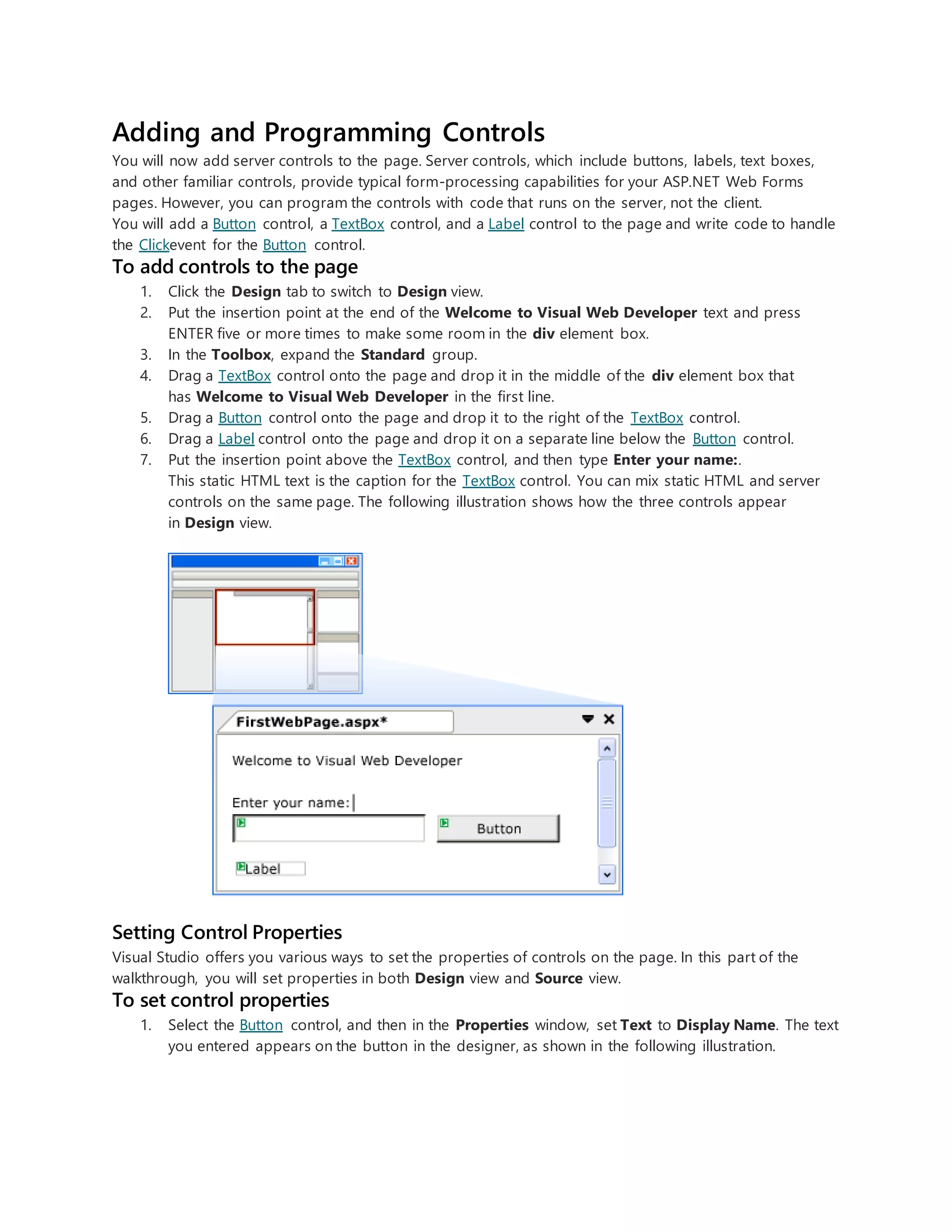 Adding and Programming Controls
You will now add server controls to the page. Server controls, which include buttons, labels, text boxes,
and other familiar controls, provide typical form-processing capabilities for your ASP.NET Web Forms
pages. However, you can program the controls with code that runs on the server, not the client.
You will add a Button control, a TextBox control, and a Label control to the page and write code to handle
the Clickevent for the Button control.
To add controls to the page
1. Click the Design tab to switch to Design view.
2. Put the insertion point at the end of the Welcome to Visual Web Developer text and press
ENTER five or more times to make some room in the div element box.
3. In the Toolbox, expand the Standard group.
4. Drag a TextBox control onto the page and drop it in the middle of the div element box that
has Welcome to Visual Web Developer in the first line.
5. Drag a Button control onto the page and drop it to the right of the TextBox control.
6. Drag a Label control onto the page and drop it on a separate line below the Button control.
7. Put the insertion point above the TextBox control, and then type Enter your name:.
This static HTML text is the caption for the TextBox control. You can mix static HTML and server
controls on the same page. The following illustration shows how the three controls appear
in Design view.
Setting Control Properties
Visual Studio offers you various ways to set the properties of controls on the page. In this part of the
walkthrough, you will set properties in both Design view and Source view.
To set control properties
1. Select the Button control, and then in the Properties window, set Text to Display Name. The text
you entered appears on the button in the designer, as shown in the following illustration.
 