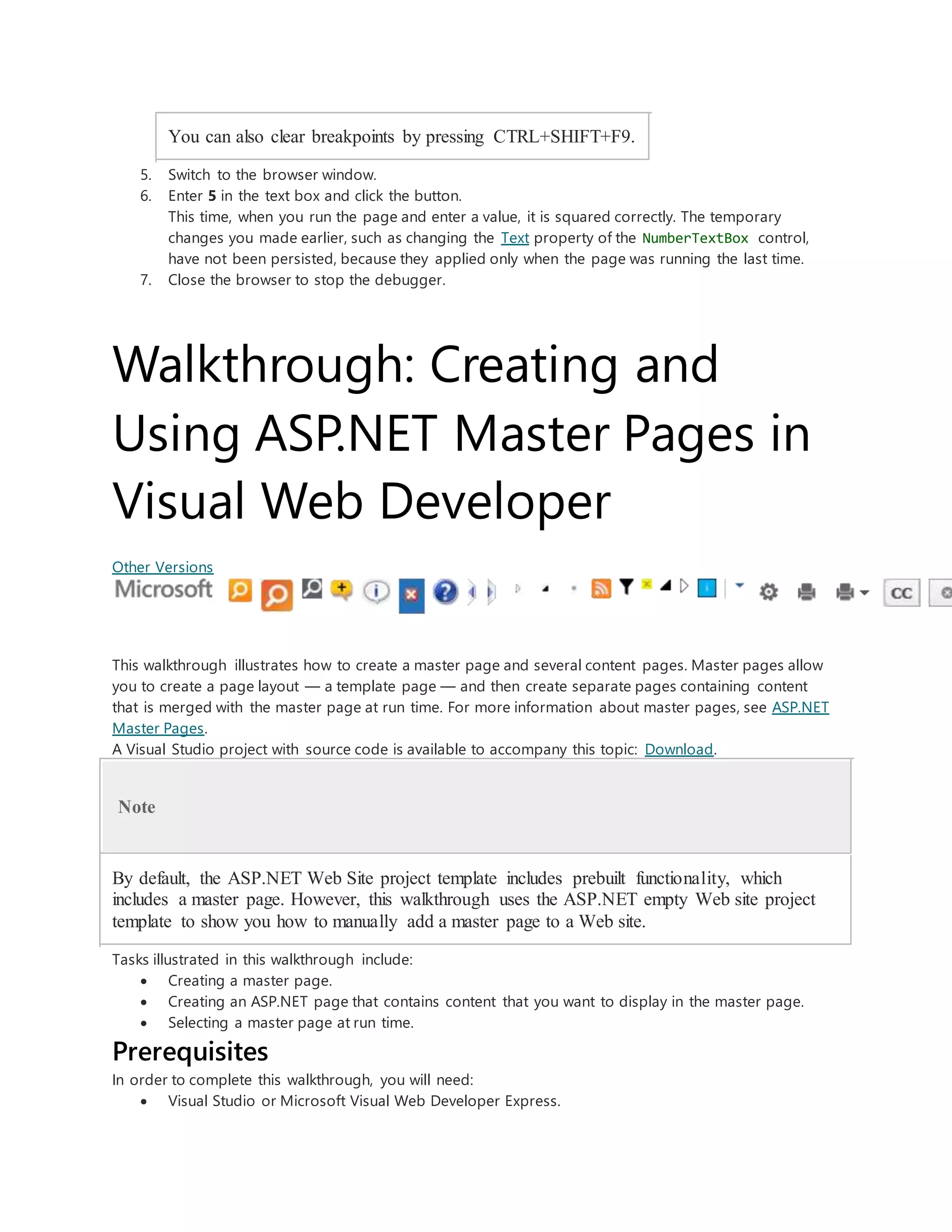 You can also clear breakpoints by pressing CTRL+SHIFT+F9.
5. Switch to the browser window.
6. Enter 5 in the text box and click the button.
This time, when you run the page and enter a value, it is squared correctly. The temporary
changes you made earlier, such as changing the Text property of the NumberTextBox control,
have not been persisted, because they applied only when the page was running the last time.
7. Close the browser to stop the debugger.
Walkthrough: Creating and
Using ASP.NET Master Pages in
Visual Web Developer
Other Versions
This walkthrough illustrates how to create a master page and several content pages. Master pages allow
you to create a page layout — a template page — and then create separate pages containing content
that is merged with the master page at run time. For more information about master pages, see ASP.NET
Master Pages.
A Visual Studio project with source code is available to accompany this topic: Download.
Note
By default, the ASP.NET Web Site project template includes prebuilt functionality, which
includes a master page. However, this walkthrough uses the ASP.NET empty Web site project
template to show you how to manually add a master page to a Web site.
Tasks illustrated in this walkthrough include:
 Creating a master page.
 Creating an ASP.NET page that contains content that you want to display in the master page.
 Selecting a master page at run time.
Prerequisites
In order to complete this walkthrough, you will need:
 Visual Studio or Microsoft Visual Web Developer Express.
 
