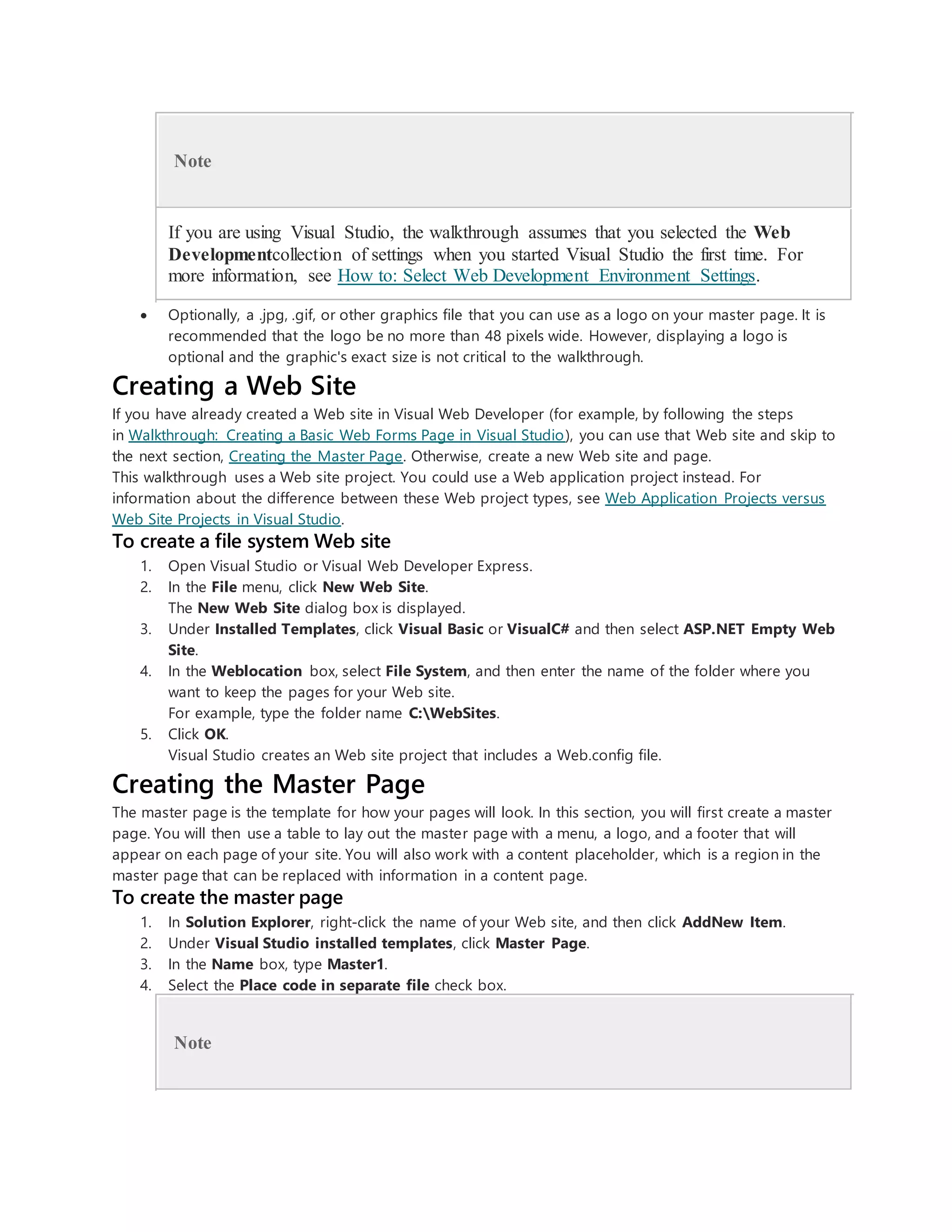 Note
If you are using Visual Studio, the walkthrough assumes that you selected the Web
Developmentcollection of settings when you started Visual Studio the first time. For
more information, see How to: Select Web Development Environment Settings.
 Optionally, a .jpg, .gif, or other graphics file that you can use as a logo on your master page. It is
recommended that the logo be no more than 48 pixels wide. However, displaying a logo is
optional and the graphic's exact size is not critical to the walkthrough.
Creating a Web Site
If you have already created a Web site in Visual Web Developer (for example, by following the steps
in Walkthrough: Creating a Basic Web Forms Page in Visual Studio), you can use that Web site and skip to
the next section, Creating the Master Page. Otherwise, create a new Web site and page.
This walkthrough uses a Web site project. You could use a Web application project instead. For
information about the difference between these Web project types, see Web Application Projects versus
Web Site Projects in Visual Studio.
To create a file system Web site
1. Open Visual Studio or Visual Web Developer Express.
2. In the File menu, click New Web Site.
The New Web Site dialog box is displayed.
3. Under Installed Templates, click Visual Basic or VisualC# and then select ASP.NET Empty Web
Site.
4. In the Weblocation box, select File System, and then enter the name of the folder where you
want to keep the pages for your Web site.
For example, type the folder name C:WebSites.
5. Click OK.
Visual Studio creates an Web site project that includes a Web.config file.
Creating the Master Page
The master page is the template for how your pages will look. In this section, you will first create a master
page. You will then use a table to lay out the master page with a menu, a logo, and a footer that will
appear on each page of your site. You will also work with a content placeholder, which is a region in the
master page that can be replaced with information in a content page.
To create the master page
1. In Solution Explorer, right-click the name of your Web site, and then click AddNew Item.
2. Under Visual Studio installed templates, click Master Page.
3. In the Name box, type Master1.
4. Select the Place code in separate file check box.
Note
 