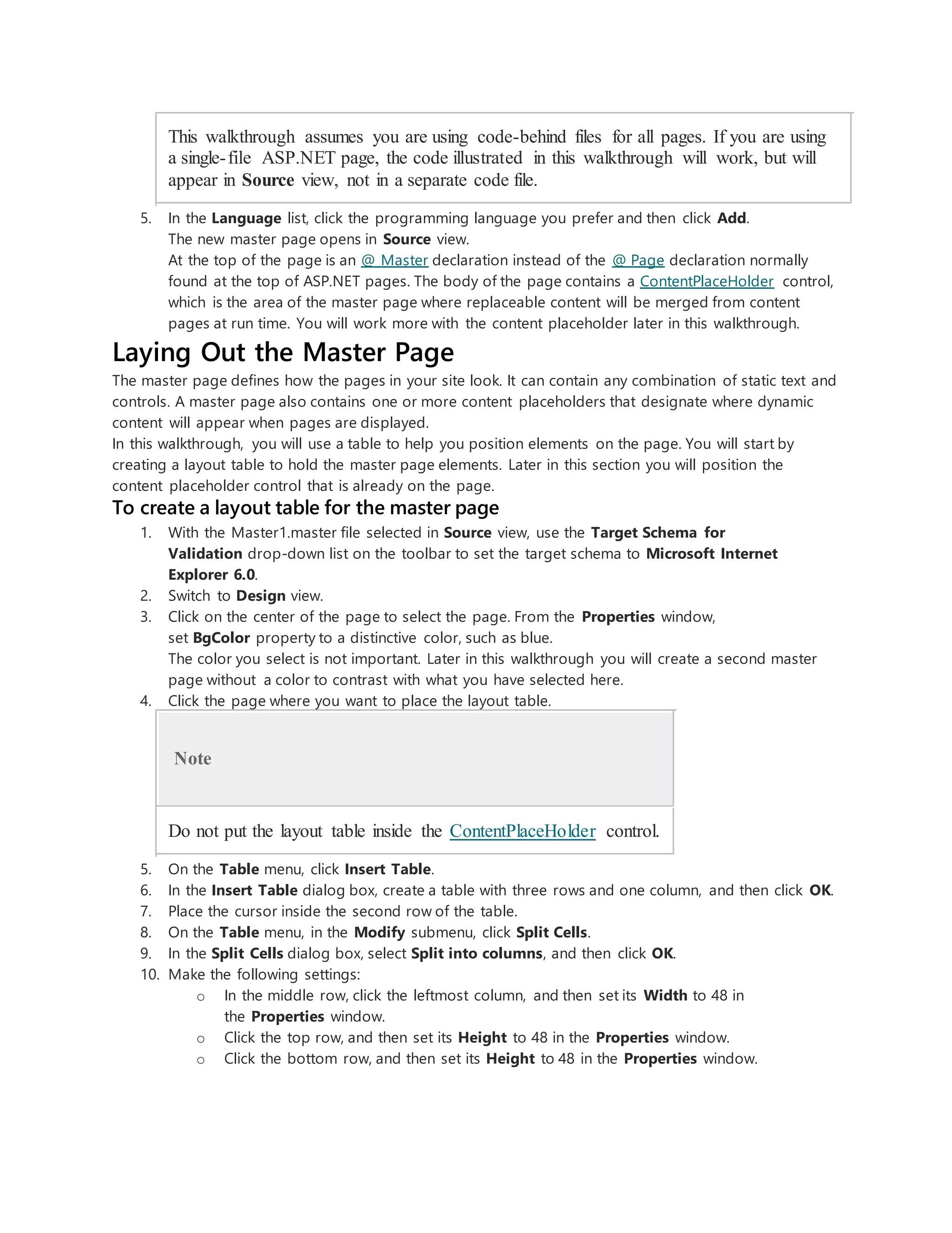 This walkthrough assumes you are using code-behind files for all pages. If you are using
a single-file ASP.NET page, the code illustrated in this walkthrough will work, but will
appear in Source view, not in a separate code file.
5. In the Language list, click the programming language you prefer and then click Add.
The new master page opens in Source view.
At the top of the page is an @ Master declaration instead of the @ Page declaration normally
found at the top of ASP.NET pages. The body of the page contains a ContentPlaceHolder control,
which is the area of the master page where replaceable content will be merged from content
pages at run time. You will work more with the content placeholder later in this walkthrough.
Laying Out the Master Page
The master page defines how the pages in your site look. It can contain any combination of static text and
controls. A master page also contains one or more content placeholders that designate where dynamic
content will appear when pages are displayed.
In this walkthrough, you will use a table to help you position elements on the page. You will start by
creating a layout table to hold the master page elements. Later in this section you will position the
content placeholder control that is already on the page.
To create a layout table for the master page
1. With the Master1.master file selected in Source view, use the Target Schema for
Validation drop-down list on the toolbar to set the target schema to Microsoft Internet
Explorer 6.0.
2. Switch to Design view.
3. Click on the center of the page to select the page. From the Properties window,
set BgColor property to a distinctive color, such as blue.
The color you select is not important. Later in this walkthrough you will create a second master
page without a color to contrast with what you have selected here.
4. Click the page where you want to place the layout table.
Note
Do not put the layout table inside the ContentPlaceHolder control.
5. On the Table menu, click Insert Table.
6. In the Insert Table dialog box, create a table with three rows and one column, and then click OK.
7. Place the cursor inside the second row of the table.
8. On the Table menu, in the Modify submenu, click Split Cells.
9. In the Split Cells dialog box, select Split into columns, and then click OK.
10. Make the following settings:
o In the middle row, click the leftmost column, and then set its Width to 48 in
the Properties window.
o Click the top row, and then set its Height to 48 in the Properties window.
o Click the bottom row, and then set its Height to 48 in the Properties window.
 
