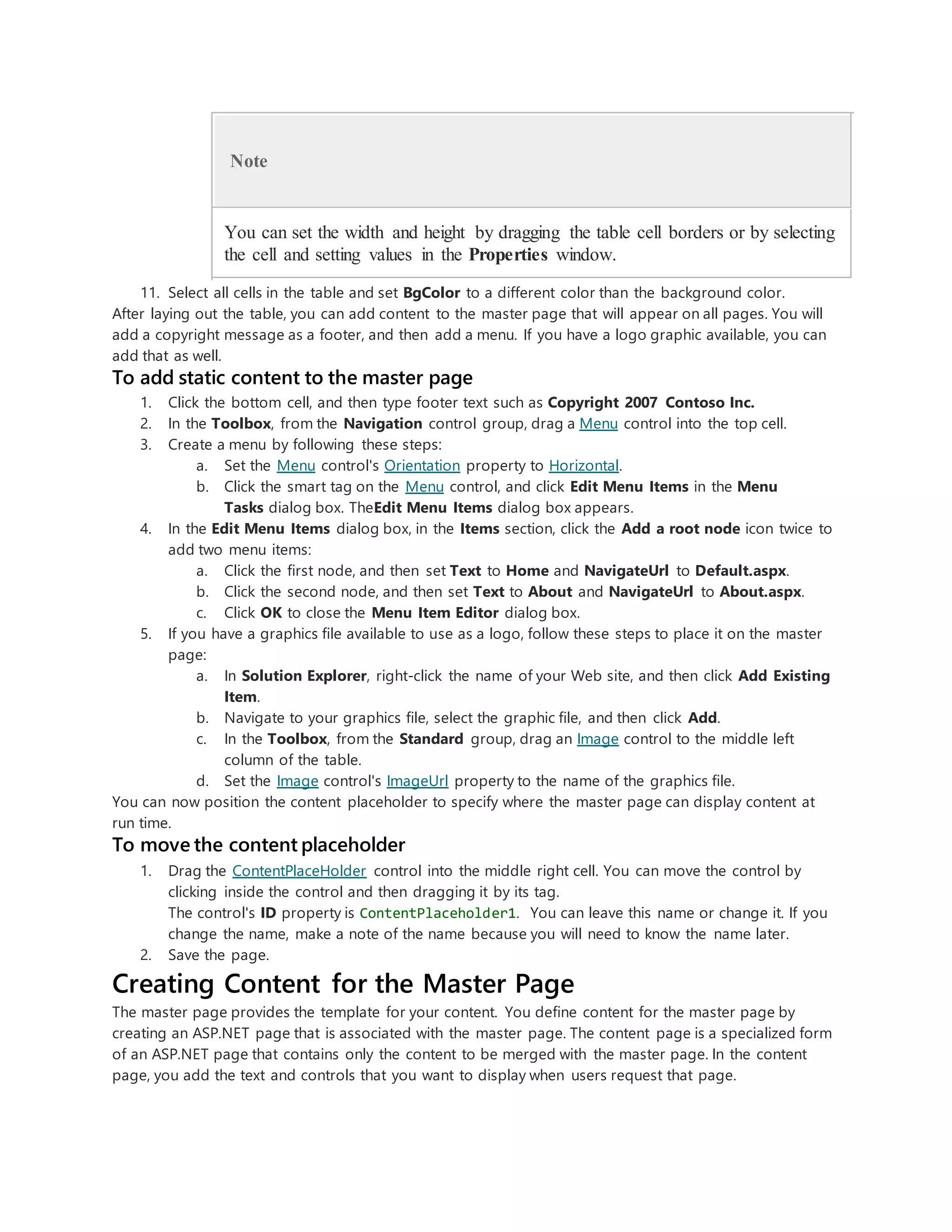 Note
You can set the width and height by dragging the table cell borders or by selecting
the cell and setting values in the Properties window.
11. Select all cells in the table and set BgColor to a different color than the background color.
After laying out the table, you can add content to the master page that will appear on all pages. You will
add a copyright message as a footer, and then add a menu. If you have a logo graphic available, you can
add that as well.
To add static content to the master page
1. Click the bottom cell, and then type footer text such as Copyright 2007 Contoso Inc.
2. In the Toolbox, from the Navigation control group, drag a Menu control into the top cell.
3. Create a menu by following these steps:
a. Set the Menu control's Orientation property to Horizontal.
b. Click the smart tag on the Menu control, and click Edit Menu Items in the Menu
Tasks dialog box. TheEdit Menu Items dialog box appears.
4. In the Edit Menu Items dialog box, in the Items section, click the Add a root node icon twice to
add two menu items:
a. Click the first node, and then set Text to Home and NavigateUrl to Default.aspx.
b. Click the second node, and then set Text to About and NavigateUrl to About.aspx.
c. Click OK to close the Menu Item Editor dialog box.
5. If you have a graphics file available to use as a logo, follow these steps to place it on the master
page:
a. In Solution Explorer, right-click the name of your Web site, and then click Add Existing
Item.
b. Navigate to your graphics file, select the graphic file, and then click Add.
c. In the Toolbox, from the Standard group, drag an Image control to the middle left
column of the table.
d. Set the Image control's ImageUrl property to the name of the graphics file.
You can now position the content placeholder to specify where the master page can display content at
run time.
To move the content placeholder
1. Drag the ContentPlaceHolder control into the middle right cell. You can move the control by
clicking inside the control and then dragging it by its tag.
The control's ID property is ContentPlaceholder1. You can leave this name or change it. If you
change the name, make a note of the name because you will need to know the name later.
2. Save the page.
Creating Content for the Master Page
The master page provides the template for your content. You define content for the master page by
creating an ASP.NET page that is associated with the master page. The content page is a specialized form
of an ASP.NET page that contains only the content to be merged with the master page. In the content
page, you add the text and controls that you want to display when users request that page.
 