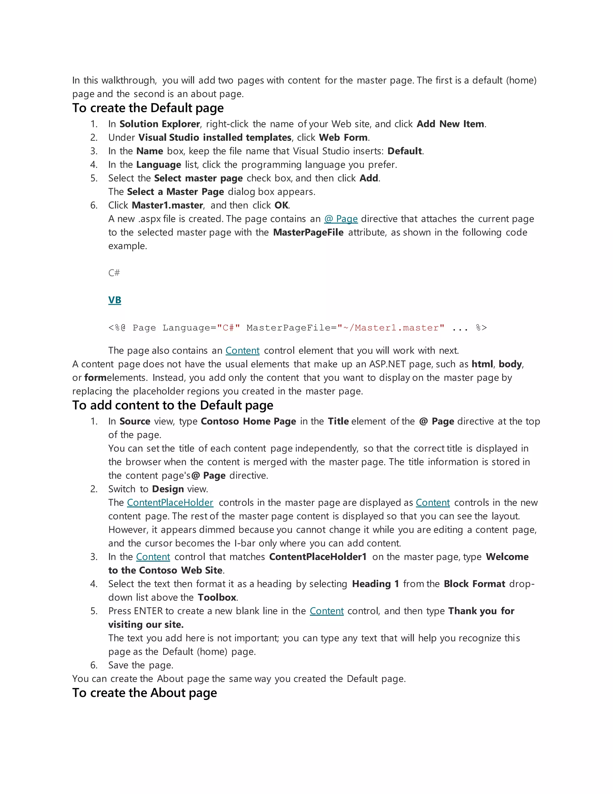In this walkthrough, you will add two pages with content for the master page. The first is a default (home)
page and the second is an about page.
To create the Default page
1. In Solution Explorer, right-click the name of your Web site, and click Add New Item.
2. Under Visual Studio installed templates, click Web Form.
3. In the Name box, keep the file name that Visual Studio inserts: Default.
4. In the Language list, click the programming language you prefer.
5. Select the Select master page check box, and then click Add.
The Select a Master Page dialog box appears.
6. Click Master1.master, and then click OK.
A new .aspx file is created. The page contains an @ Page directive that attaches the current page
to the selected master page with the MasterPageFile attribute, as shown in the following code
example.
C#
VB
<%@ Page Language="C#" MasterPageFile="~/Master1.master" ... %>
The page also contains an Content control element that you will work with next.
A content page does not have the usual elements that make up an ASP.NET page, such as html, body,
or formelements. Instead, you add only the content that you want to display on the master page by
replacing the placeholder regions you created in the master page.
To add content to the Default page
1. In Source view, type Contoso Home Page in the Title element of the @ Page directive at the top
of the page.
You can set the title of each content page independently, so that the correct title is displayed in
the browser when the content is merged with the master page. The title information is stored in
the content page's@ Page directive.
2. Switch to Design view.
The ContentPlaceHolder controls in the master page are displayed as Content controls in the new
content page. The rest of the master page content is displayed so that you can see the layout.
However, it appears dimmed because you cannot change it while you are editing a content page,
and the cursor becomes the I-bar only where you can add content.
3. In the Content control that matches ContentPlaceHolder1 on the master page, type Welcome
to the Contoso Web Site.
4. Select the text then format it as a heading by selecting Heading 1 from the Block Format drop-
down list above the Toolbox.
5. Press ENTER to create a new blank line in the Content control, and then type Thank you for
visiting our site.
The text you add here is not important; you can type any text that will help you recognize this
page as the Default (home) page.
6. Save the page.
You can create the About page the same way you created the Default page.
To create the About page
 