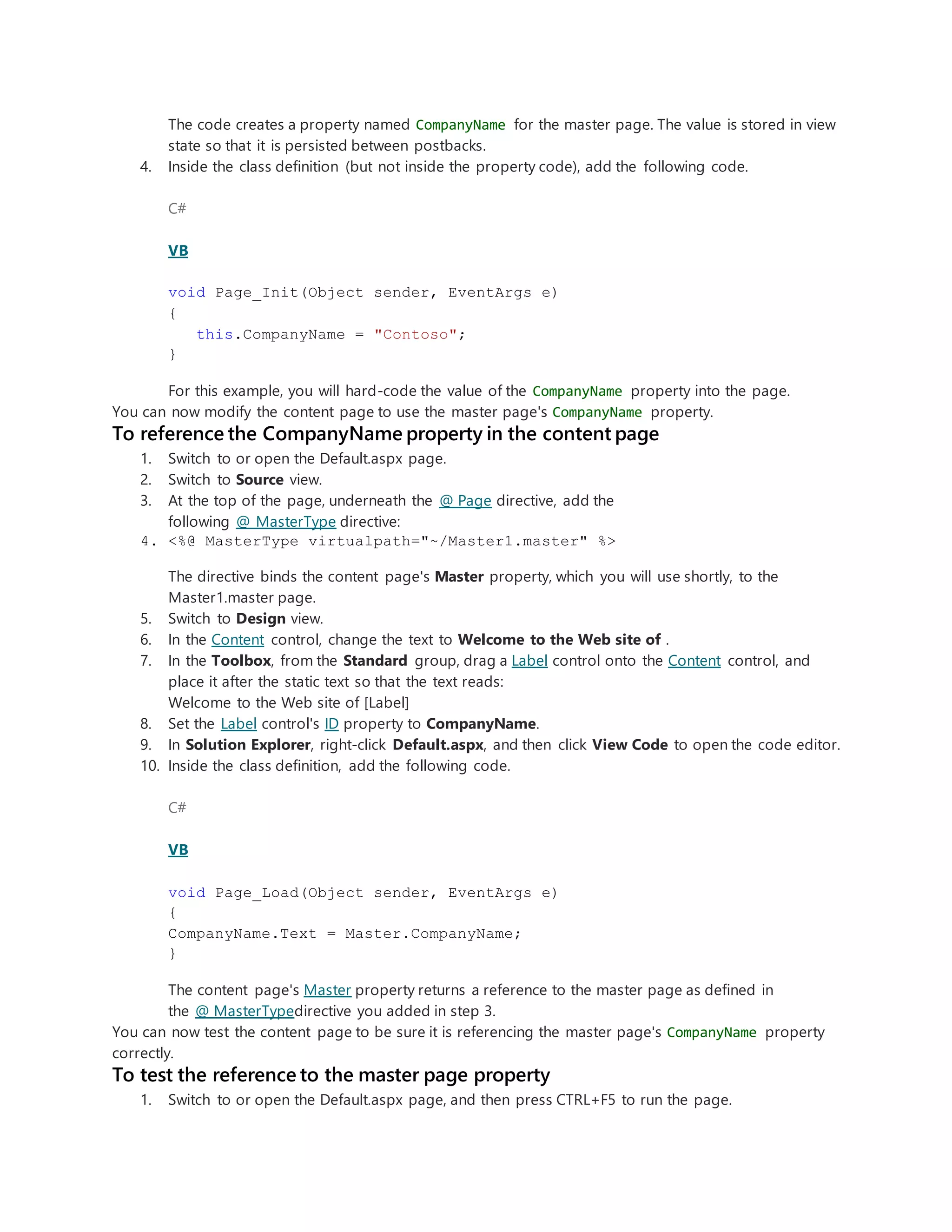 The code creates a property named CompanyName for the master page. The value is stored in view
state so that it is persisted between postbacks.
4. Inside the class definition (but not inside the property code), add the following code.
C#
VB
void Page_Init(Object sender, EventArgs e)
{
this.CompanyName = "Contoso";
}
For this example, you will hard-code the value of the CompanyName property into the page.
You can now modify the content page to use the master page's CompanyName property.
To reference the CompanyName property in the content page
1. Switch to or open the Default.aspx page.
2. Switch to Source view.
3. At the top of the page, underneath the @ Page directive, add the
following @ MasterType directive:
4. <%@ MasterType virtualpath="~/Master1.master" %>
The directive binds the content page's Master property, which you will use shortly, to the
Master1.master page.
5. Switch to Design view.
6. In the Content control, change the text to Welcome to the Web site of .
7. In the Toolbox, from the Standard group, drag a Label control onto the Content control, and
place it after the static text so that the text reads:
Welcome to the Web site of [Label]
8. Set the Label control's ID property to CompanyName.
9. In Solution Explorer, right-click Default.aspx, and then click View Code to open the code editor.
10. Inside the class definition, add the following code.
C#
VB
void Page_Load(Object sender, EventArgs e)
{
CompanyName.Text = Master.CompanyName;
}
The content page's Master property returns a reference to the master page as defined in
the @ MasterTypedirective you added in step 3.
You can now test the content page to be sure it is referencing the master page's CompanyName property
correctly.
To test the reference to the master page property
1. Switch to or open the Default.aspx page, and then press CTRL+F5 to run the page.
 