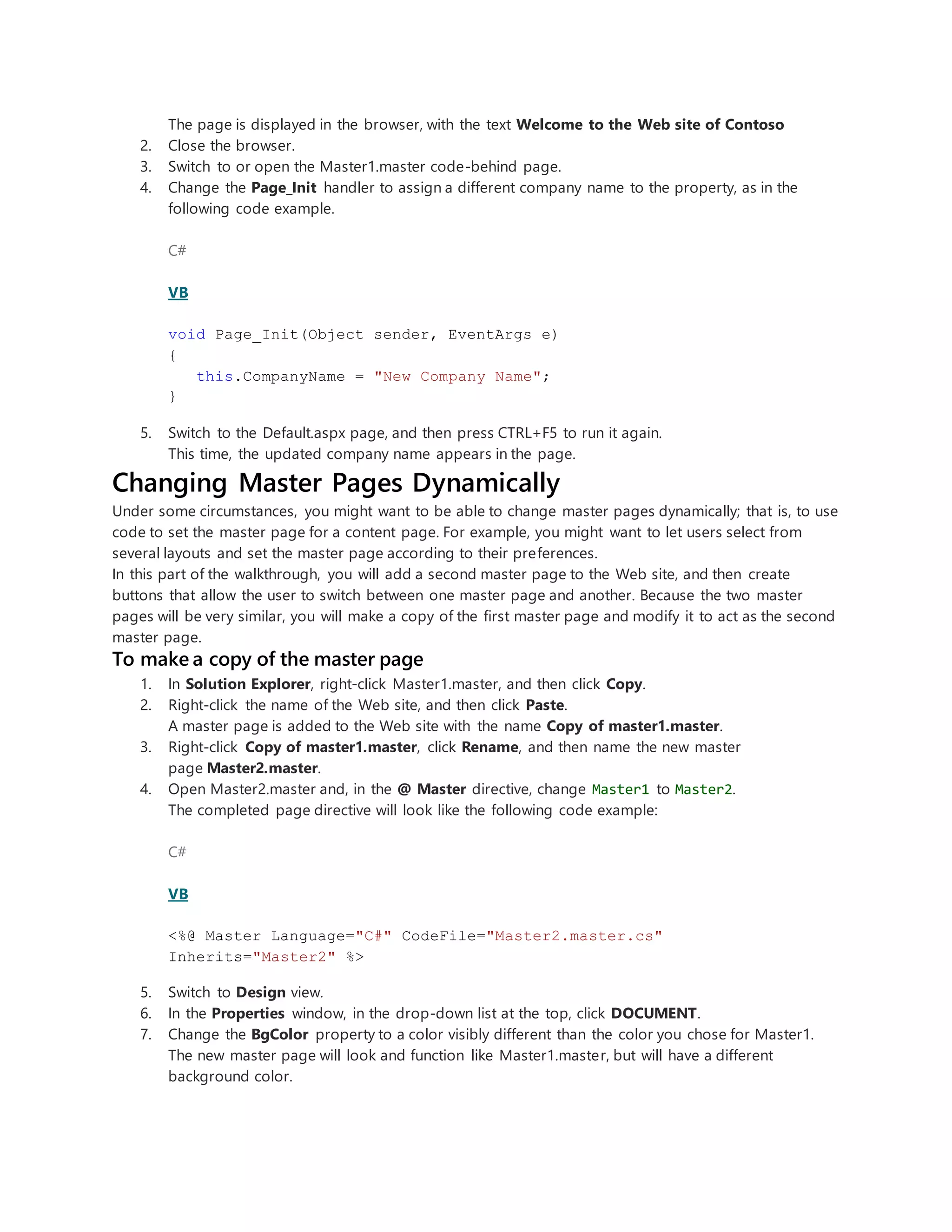 The page is displayed in the browser, with the text Welcome to the Web site of Contoso
2. Close the browser.
3. Switch to or open the Master1.master code-behind page.
4. Change the Page_Init handler to assign a different company name to the property, as in the
following code example.
C#
VB
void Page_Init(Object sender, EventArgs e)
{
this.CompanyName = "New Company Name";
}
5. Switch to the Default.aspx page, and then press CTRL+F5 to run it again.
This time, the updated company name appears in the page.
Changing Master Pages Dynamically
Under some circumstances, you might want to be able to change master pages dynamically; that is, to use
code to set the master page for a content page. For example, you might want to let users select from
several layouts and set the master page according to their preferences.
In this part of the walkthrough, you will add a second master page to the Web site, and then create
buttons that allow the user to switch between one master page and another. Because the two master
pages will be very similar, you will make a copy of the first master page and modify it to act as the second
master page.
To make a copy of the master page
1. In Solution Explorer, right-click Master1.master, and then click Copy.
2. Right-click the name of the Web site, and then click Paste.
A master page is added to the Web site with the name Copy of master1.master.
3. Right-click Copy of master1.master, click Rename, and then name the new master
page Master2.master.
4. Open Master2.master and, in the @ Master directive, change Master1 to Master2.
The completed page directive will look like the following code example:
C#
VB
<%@ Master Language="C#" CodeFile="Master2.master.cs"
Inherits="Master2" %>
5. Switch to Design view.
6. In the Properties window, in the drop-down list at the top, click DOCUMENT.
7. Change the BgColor property to a color visibly different than the color you chose for Master1.
The new master page will look and function like Master1.master, but will have a different
background color.
 