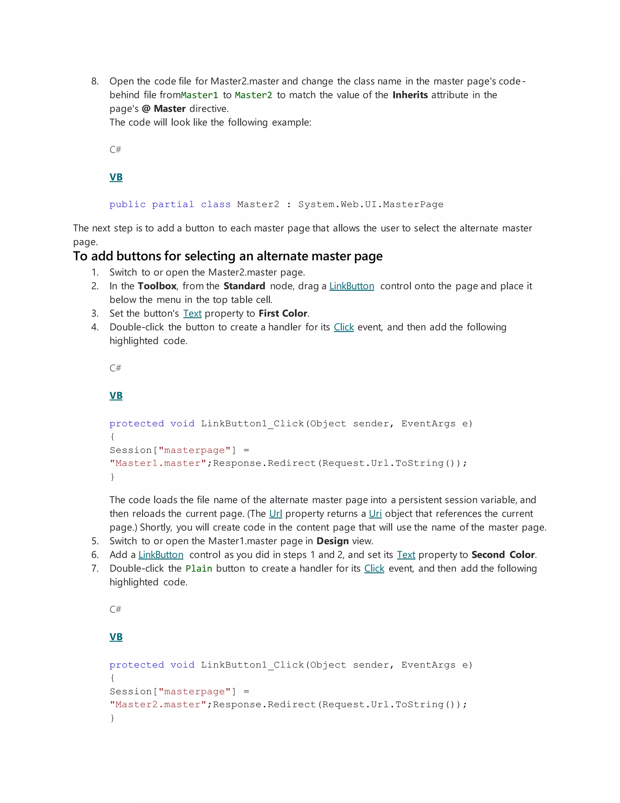 8. Open the code file for Master2.master and change the class name in the master page's code-
behind file fromMaster1 to Master2 to match the value of the Inherits attribute in the
page's @ Master directive.
The code will look like the following example:
C#
VB
public partial class Master2 : System.Web.UI.MasterPage
The next step is to add a button to each master page that allows the user to select the alternate master
page.
To add buttons for selecting an alternate master page
1. Switch to or open the Master2.master page.
2. In the Toolbox, from the Standard node, drag a LinkButton control onto the page and place it
below the menu in the top table cell.
3. Set the button's Text property to First Color.
4. Double-click the button to create a handler for its Click event, and then add the following
highlighted code.
C#
VB
protected void LinkButton1_Click(Object sender, EventArgs e)
{
Session["masterpage"] =
"Master1.master";Response.Redirect(Request.Url.ToString());
}
The code loads the file name of the alternate master page into a persistent session variable, and
then reloads the current page. (The Url property returns a Uri object that references the current
page.) Shortly, you will create code in the content page that will use the name of the master page.
5. Switch to or open the Master1.master page in Design view.
6. Add a LinkButton control as you did in steps 1 and 2, and set its Text property to Second Color.
7. Double-click the Plain button to create a handler for its Click event, and then add the following
highlighted code.
C#
VB
protected void LinkButton1_Click(Object sender, EventArgs e)
{
Session["masterpage"] =
"Master2.master";Response.Redirect(Request.Url.ToString());
}
 