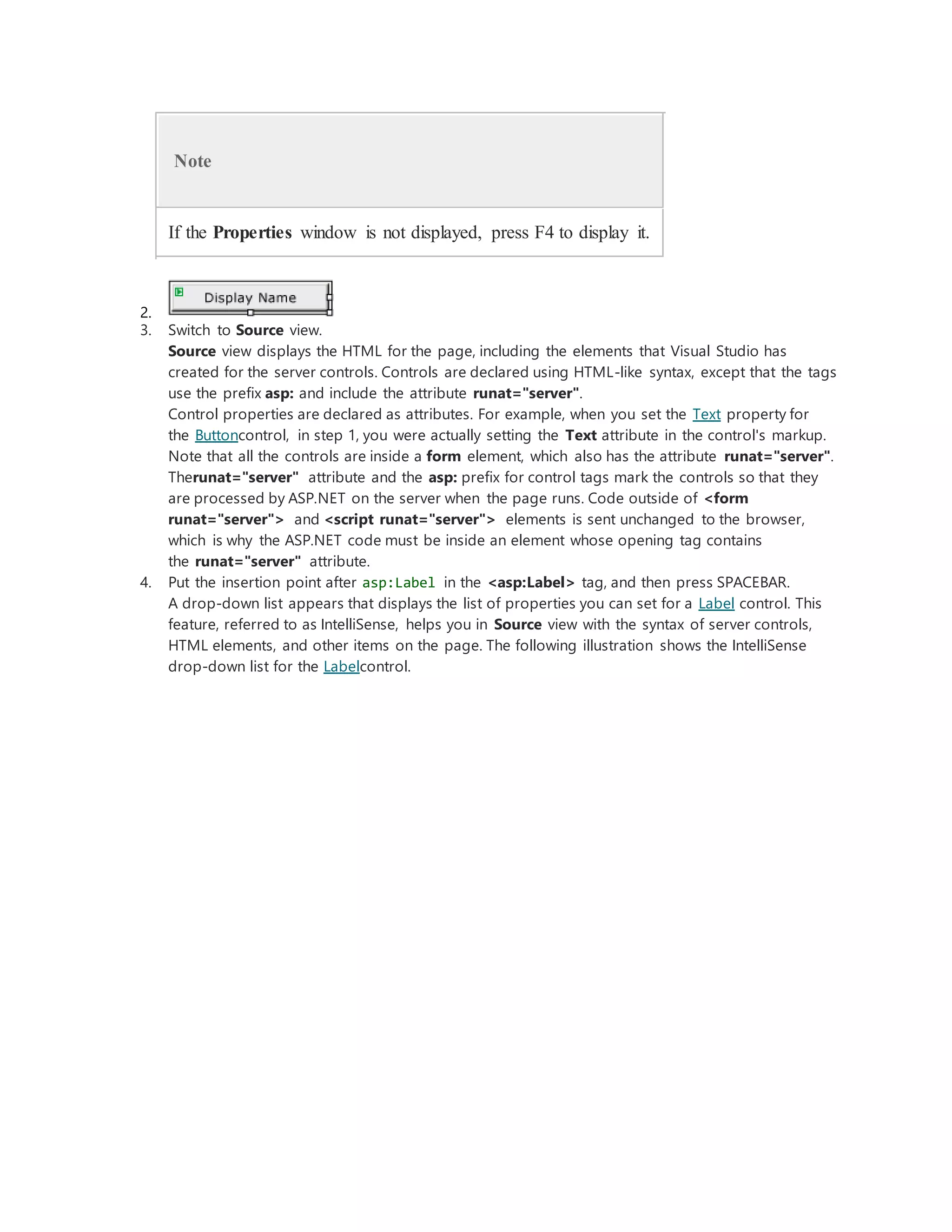 Note
If the Properties window is not displayed, press F4 to display it.
2.
3. Switch to Source view.
Source view displays the HTML for the page, including the elements that Visual Studio has
created for the server controls. Controls are declared using HTML-like syntax, except that the tags
use the prefix asp: and include the attribute runat="server".
Control properties are declared as attributes. For example, when you set the Text property for
the Buttoncontrol, in step 1, you were actually setting the Text attribute in the control's markup.
Note that all the controls are inside a form element, which also has the attribute runat="server".
Therunat="server" attribute and the asp: prefix for control tags mark the controls so that they
are processed by ASP.NET on the server when the page runs. Code outside of <form
runat="server"> and <script runat="server"> elements is sent unchanged to the browser,
which is why the ASP.NET code must be inside an element whose opening tag contains
the runat="server" attribute.
4. Put the insertion point after asp:Label in the <asp:Label> tag, and then press SPACEBAR.
A drop-down list appears that displays the list of properties you can set for a Label control. This
feature, referred to as IntelliSense, helps you in Source view with the syntax of server controls,
HTML elements, and other items on the page. The following illustration shows the IntelliSense
drop-down list for the Labelcontrol.
 