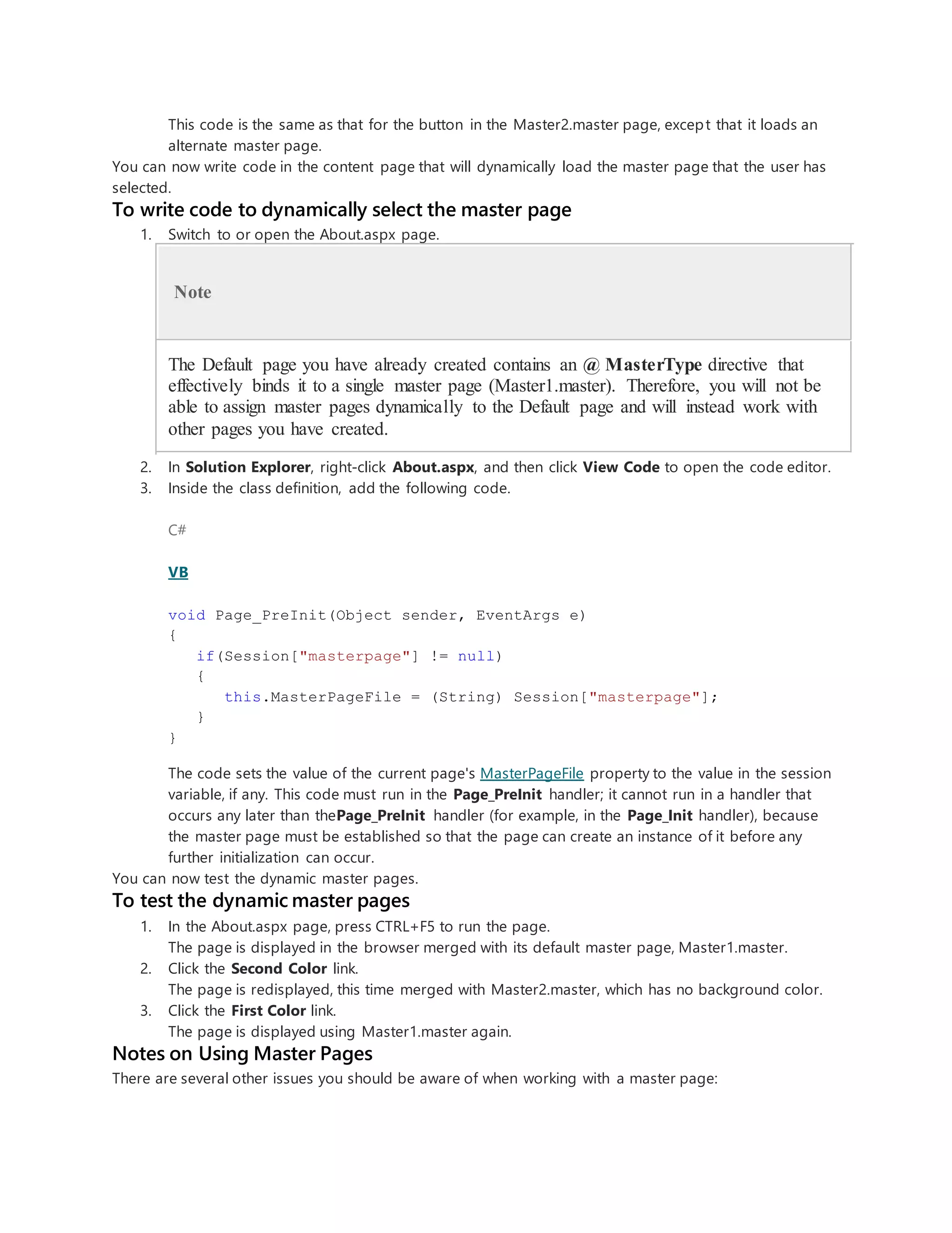 This code is the same as that for the button in the Master2.master page, except that it loads an
alternate master page.
You can now write code in the content page that will dynamically load the master page that the user has
selected.
To write code to dynamically select the master page
1. Switch to or open the About.aspx page.
Note
The Default page you have already created contains an @ MasterType directive that
effectively binds it to a single master page (Master1.master). Therefore, you will not be
able to assign master pages dynamically to the Default page and will instead work with
other pages you have created.
2. In Solution Explorer, right-click About.aspx, and then click View Code to open the code editor.
3. Inside the class definition, add the following code.
C#
VB
void Page_PreInit(Object sender, EventArgs e)
{
if(Session["masterpage"] != null)
{
this.MasterPageFile = (String) Session["masterpage"];
}
}
The code sets the value of the current page's MasterPageFile property to the value in the session
variable, if any. This code must run in the Page_PreInit handler; it cannot run in a handler that
occurs any later than thePage_PreInit handler (for example, in the Page_Init handler), because
the master page must be established so that the page can create an instance of it before any
further initialization can occur.
You can now test the dynamic master pages.
To test the dynamic master pages
1. In the About.aspx page, press CTRL+F5 to run the page.
The page is displayed in the browser merged with its default master page, Master1.master.
2. Click the Second Color link.
The page is redisplayed, this time merged with Master2.master, which has no background color.
3. Click the First Color link.
The page is displayed using Master1.master again.
Notes on Using Master Pages
There are several other issues you should be aware of when working with a master page:
 