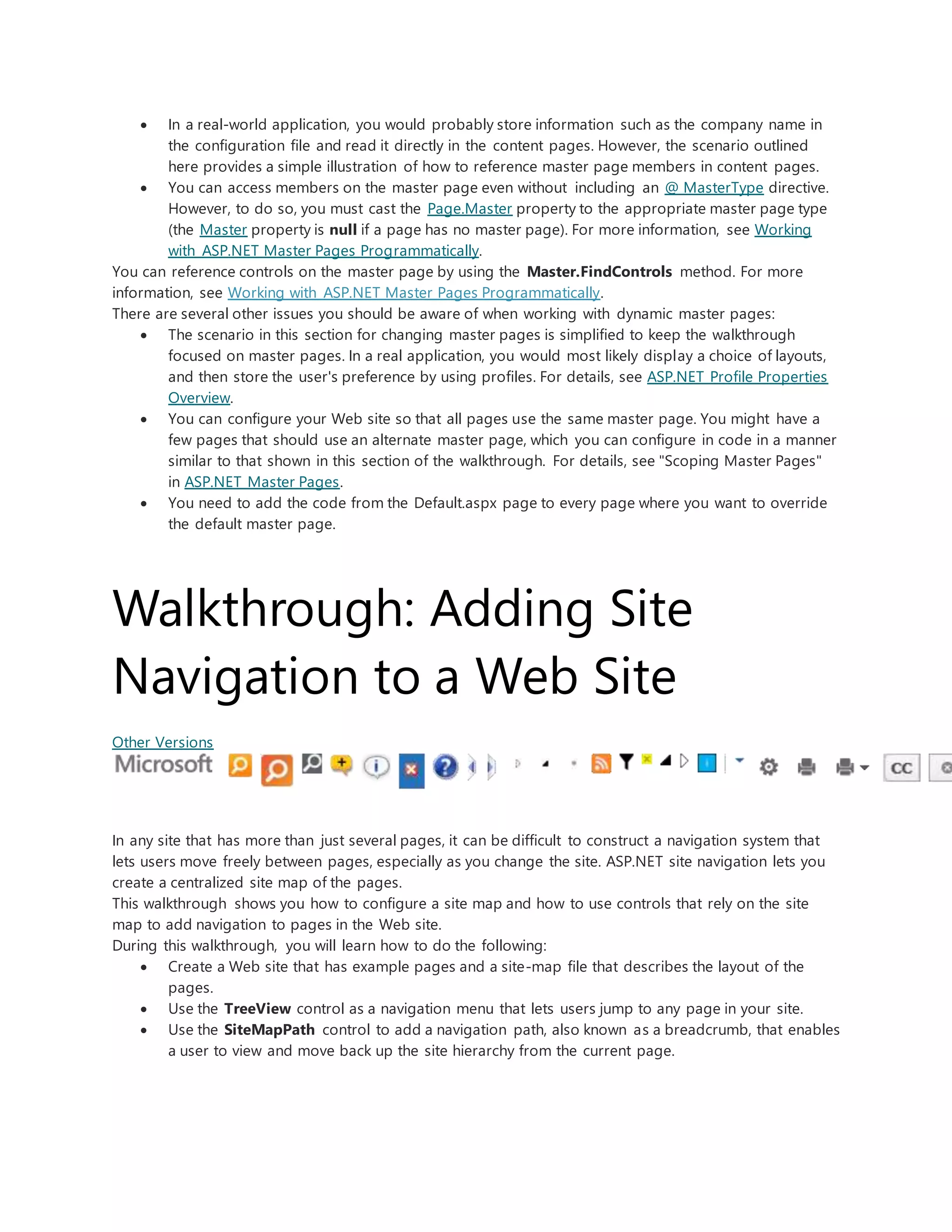  In a real-world application, you would probably store information such as the company name in
the configuration file and read it directly in the content pages. However, the scenario outlined
here provides a simple illustration of how to reference master page members in content pages.
 You can access members on the master page even without including an @ MasterType directive.
However, to do so, you must cast the Page.Master property to the appropriate master page type
(the Master property is null if a page has no master page). For more information, see Working
with ASP.NET Master Pages Programmatically.
You can reference controls on the master page by using the Master.FindControls method. For more
information, see Working with ASP.NET Master Pages Programmatically.
There are several other issues you should be aware of when working with dynamic master pages:
 The scenario in this section for changing master pages is simplified to keep the walkthrough
focused on master pages. In a real application, you would most likely display a choice of layouts,
and then store the user's preference by using profiles. For details, see ASP.NET Profile Properties
Overview.
 You can configure your Web site so that all pages use the same master page. You might have a
few pages that should use an alternate master page, which you can configure in code in a manner
similar to that shown in this section of the walkthrough. For details, see "Scoping Master Pages"
in ASP.NET Master Pages.
 You need to add the code from the Default.aspx page to every page where you want to override
the default master page.
Walkthrough: Adding Site
Navigation to a Web Site
Other Versions
In any site that has more than just several pages, it can be difficult to construct a navigation system that
lets users move freely between pages, especially as you change the site. ASP.NET site navigation lets you
create a centralized site map of the pages.
This walkthrough shows you how to configure a site map and how to use controls that rely on the site
map to add navigation to pages in the Web site.
During this walkthrough, you will learn how to do the following:
 Create a Web site that has example pages and a site-map file that describes the layout of the
pages.
 Use the TreeView control as a navigation menu that lets users jump to any page in your site.
 Use the SiteMapPath control to add a navigation path, also known as a breadcrumb, that enables
a user to view and move back up the site hierarchy from the current page.
 