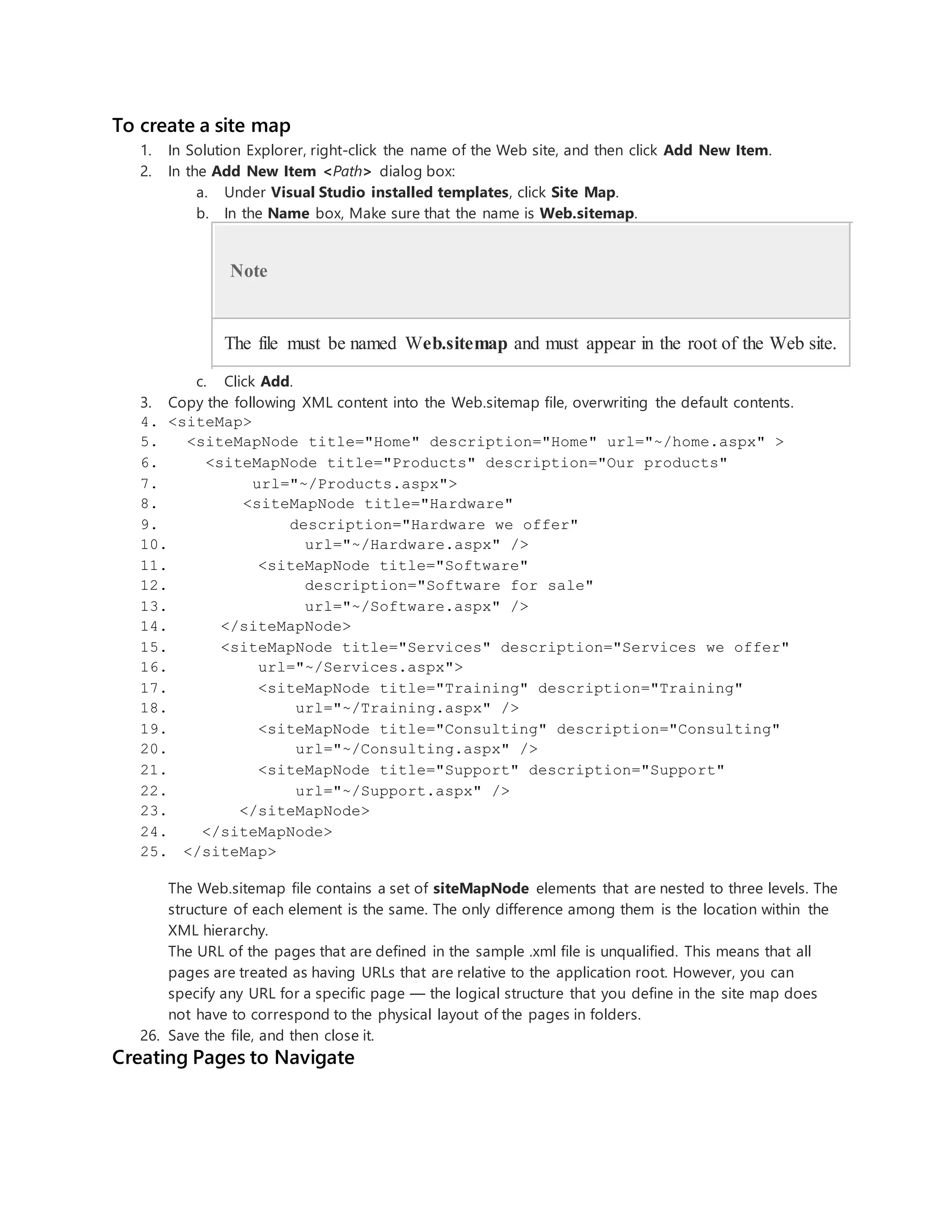 To create a site map
1. In Solution Explorer, right-click the name of the Web site, and then click Add New Item.
2. In the Add New Item <Path> dialog box:
a. Under Visual Studio installed templates, click Site Map.
b. In the Name box, Make sure that the name is Web.sitemap.
Note
The file must be named Web.sitemap and must appear in the root of the Web site.
c. Click Add.
3. Copy the following XML content into the Web.sitemap file, overwriting the default contents.
4. <siteMap>
5. <siteMapNode title="Home" description="Home" url="~/home.aspx" >
6. <siteMapNode title="Products" description="Our products"
7. url="~/Products.aspx">
8. <siteMapNode title="Hardware"
9. description="Hardware we offer"
10. url="~/Hardware.aspx" />
11. <siteMapNode title="Software"
12. description="Software for sale"
13. url="~/Software.aspx" />
14. </siteMapNode>
15. <siteMapNode title="Services" description="Services we offer"
16. url="~/Services.aspx">
17. <siteMapNode title="Training" description="Training"
18. url="~/Training.aspx" />
19. <siteMapNode title="Consulting" description="Consulting"
20. url="~/Consulting.aspx" />
21. <siteMapNode title="Support" description="Support"
22. url="~/Support.aspx" />
23. </siteMapNode>
24. </siteMapNode>
25. </siteMap>
The Web.sitemap file contains a set of siteMapNode elements that are nested to three levels. The
structure of each element is the same. The only difference among them is the location within the
XML hierarchy.
The URL of the pages that are defined in the sample .xml file is unqualified. This means that all
pages are treated as having URLs that are relative to the application root. However, you can
specify any URL for a specific page — the logical structure that you define in the site map does
not have to correspond to the physical layout of the pages in folders.
26. Save the file, and then close it.
Creating Pages to Navigate
 