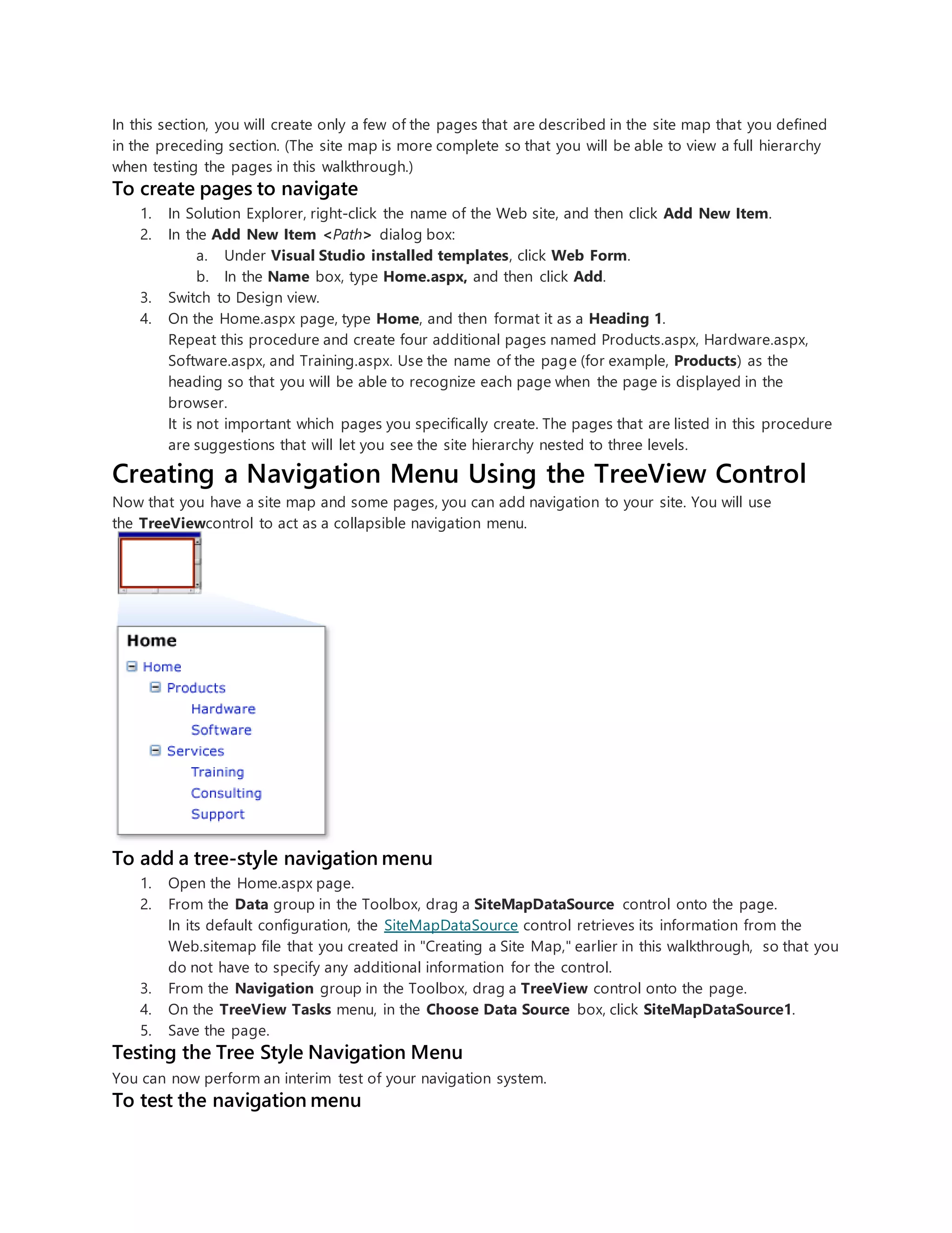 In this section, you will create only a few of the pages that are described in the site map that you defined
in the preceding section. (The site map is more complete so that you will be able to view a full hierarchy
when testing the pages in this walkthrough.)
To create pages to navigate
1. In Solution Explorer, right-click the name of the Web site, and then click Add New Item.
2. In the Add New Item <Path> dialog box:
a. Under Visual Studio installed templates, click Web Form.
b. In the Name box, type Home.aspx, and then click Add.
3. Switch to Design view.
4. On the Home.aspx page, type Home, and then format it as a Heading 1.
Repeat this procedure and create four additional pages named Products.aspx, Hardware.aspx,
Software.aspx, and Training.aspx. Use the name of the page (for example, Products) as the
heading so that you will be able to recognize each page when the page is displayed in the
browser.
It is not important which pages you specifically create. The pages that are listed in this procedure
are suggestions that will let you see the site hierarchy nested to three levels.
Creating a Navigation Menu Using the TreeView Control
Now that you have a site map and some pages, you can add navigation to your site. You will use
the TreeViewcontrol to act as a collapsible navigation menu.
To add a tree-style navigation menu
1. Open the Home.aspx page.
2. From the Data group in the Toolbox, drag a SiteMapDataSource control onto the page.
In its default configuration, the SiteMapDataSource control retrieves its information from the
Web.sitemap file that you created in "Creating a Site Map," earlier in this walkthrough, so that you
do not have to specify any additional information for the control.
3. From the Navigation group in the Toolbox, drag a TreeView control onto the page.
4. On the TreeView Tasks menu, in the Choose Data Source box, click SiteMapDataSource1.
5. Save the page.
Testing the Tree Style Navigation Menu
You can now perform an interim test of your navigation system.
To test the navigation menu
 