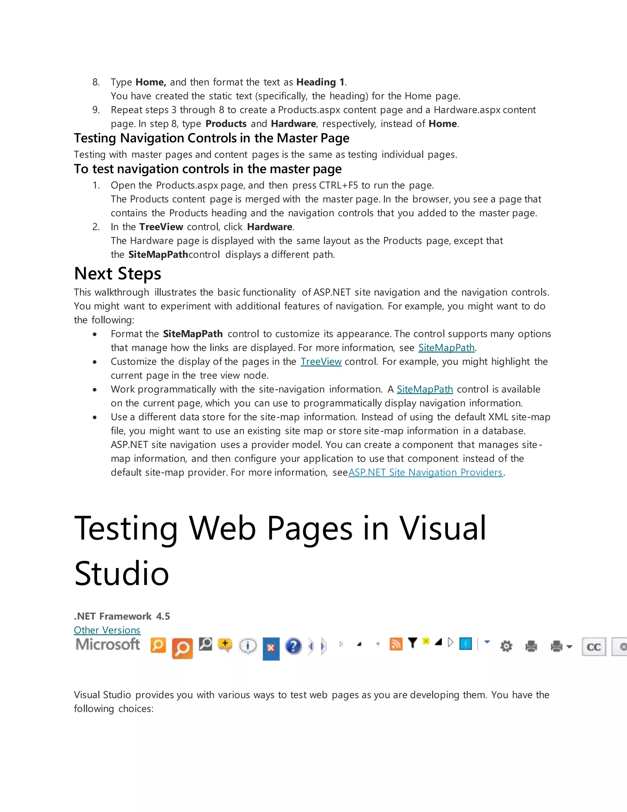 8. Type Home, and then format the text as Heading 1.
You have created the static text (specifically, the heading) for the Home page.
9. Repeat steps 3 through 8 to create a Products.aspx content page and a Hardware.aspx content
page. In step 8, type Products and Hardware, respectively, instead of Home.
Testing Navigation Controls in the Master Page
Testing with master pages and content pages is the same as testing individual pages.
To test navigation controls in the master page
1. Open the Products.aspx page, and then press CTRL+F5 to run the page.
The Products content page is merged with the master page. In the browser, you see a page that
contains the Products heading and the navigation controls that you added to the master page.
2. In the TreeView control, click Hardware.
The Hardware page is displayed with the same layout as the Products page, except that
the SiteMapPathcontrol displays a different path.
Next Steps
This walkthrough illustrates the basic functionality of ASP.NET site navigation and the navigation controls.
You might want to experiment with additional features of navigation. For example, you might want to do
the following:
 Format the SiteMapPath control to customize its appearance. The control supports many options
that manage how the links are displayed. For more information, see SiteMapPath.
 Customize the display of the pages in the TreeView control. For example, you might highlight the
current page in the tree view node.
 Work programmatically with the site-navigation information. A SiteMapPath control is available
on the current page, which you can use to programmatically display navigation information.
 Use a different data store for the site-map information. Instead of using the default XML site-map
file, you might want to use an existing site map or store site-map information in a database.
ASP.NET site navigation uses a provider model. You can create a component that manages site-
map information, and then configure your application to use that component instead of the
default site-map provider. For more information, seeASP.NET Site Navigation Providers.
Testing Web Pages in Visual
Studio
.NET Framework 4.5
Other Versions
Visual Studio provides you with various ways to test web pages as you are developing them. You have the
following choices:
 