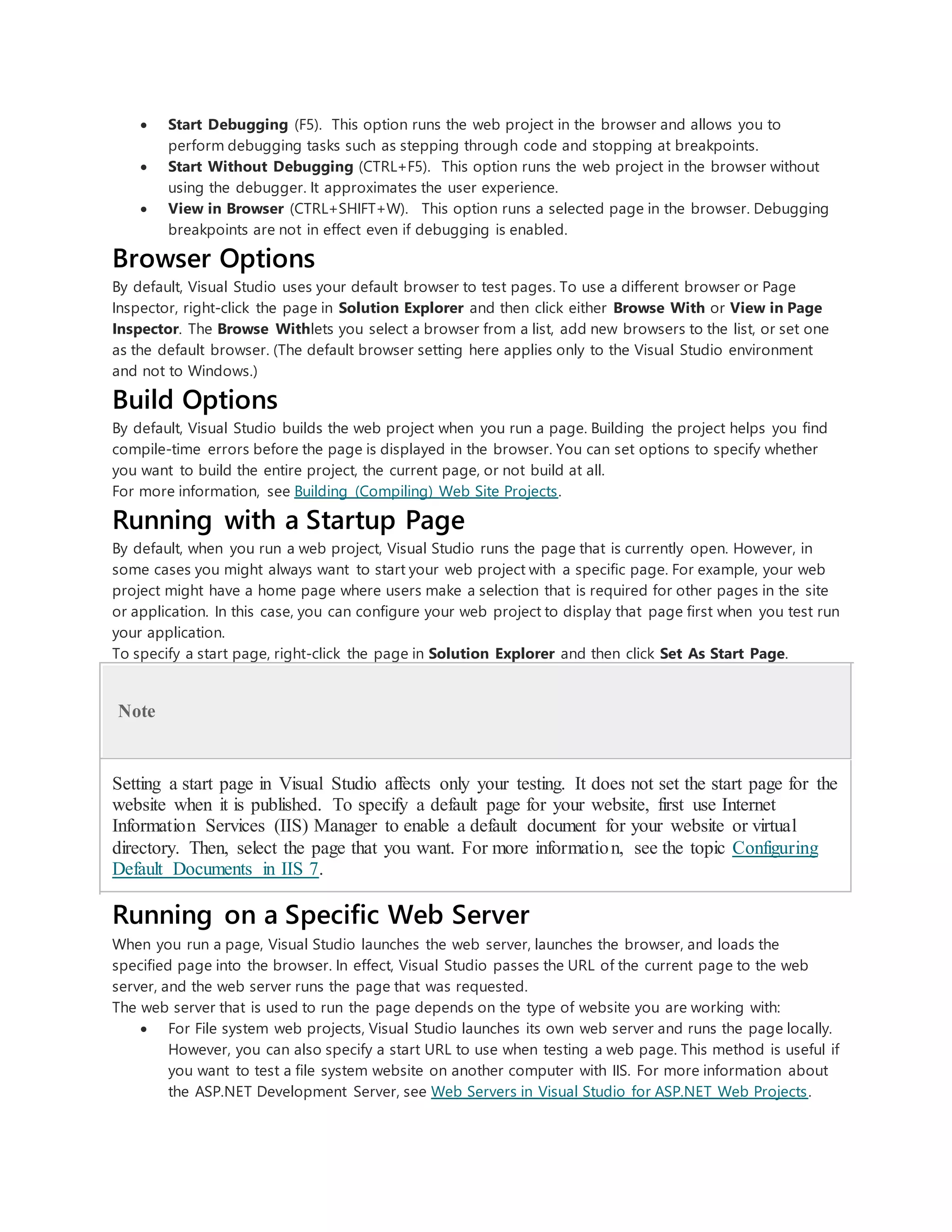  Start Debugging (F5). This option runs the web project in the browser and allows you to
perform debugging tasks such as stepping through code and stopping at breakpoints.
 Start Without Debugging (CTRL+F5). This option runs the web project in the browser without
using the debugger. It approximates the user experience.
 View in Browser (CTRL+SHIFT+W). This option runs a selected page in the browser. Debugging
breakpoints are not in effect even if debugging is enabled.
Browser Options
By default, Visual Studio uses your default browser to test pages. To use a different browser or Page
Inspector, right-click the page in Solution Explorer and then click either Browse With or View in Page
Inspector. The Browse Withlets you select a browser from a list, add new browsers to the list, or set one
as the default browser. (The default browser setting here applies only to the Visual Studio environment
and not to Windows.)
Build Options
By default, Visual Studio builds the web project when you run a page. Building the project helps you find
compile-time errors before the page is displayed in the browser. You can set options to specify whether
you want to build the entire project, the current page, or not build at all.
For more information, see Building (Compiling) Web Site Projects.
Running with a Startup Page
By default, when you run a web project, Visual Studio runs the page that is currently open. However, in
some cases you might always want to start your web project with a specific page. For example, your web
project might have a home page where users make a selection that is required for other pages in the site
or application. In this case, you can configure your web project to display that page first when you test run
your application.
To specify a start page, right-click the page in Solution Explorer and then click Set As Start Page.
Note
Setting a start page in Visual Studio affects only your testing. It does not set the start page for the
website when it is published. To specify a default page for your website, first use Internet
Information Services (IIS) Manager to enable a default document for your website or virtual
directory. Then, select the page that you want. For more information, see the topic Configuring
Default Documents in IIS 7.
Running on a Specific Web Server
When you run a page, Visual Studio launches the web server, launches the browser, and loads the
specified page into the browser. In effect, Visual Studio passes the URL of the current page to the web
server, and the web server runs the page that was requested.
The web server that is used to run the page depends on the type of website you are working with:
 For File system web projects, Visual Studio launches its own web server and runs the page locally.
However, you can also specify a start URL to use when testing a web page. This method is useful if
you want to test a file system website on another computer with IIS. For more information about
the ASP.NET Development Server, see Web Servers in Visual Studio for ASP.NET Web Projects.
 