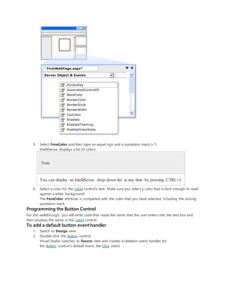 5. Select ForeColor and then type an equal sign and a quotation mark (=").
IntelliSense displays a list of colors.
Note
You can display an IntelliSense drop-down list at any time by pressing CTRL+J.
6. Select a color for the Label control's text. Make sure you select a color that is dark enough to read
against a white background.
The ForeColor attribute is completed with the color that you have selected, including the closing
quotation mark.
Programming the Button Control
For this walkthrough, you will write code that reads the name that the user enters into the text box and
then displays the name in the Label control.
To add a default button event handler
1. Switch to Design view.
2. Double-click the Button control.
Visual Studio switches to Source view and creates a skeleton event handler for
the Button control's default event, the Click event.
 