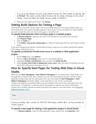 You can set the alternate browser as the default browser for Visual Studio by clicking Set
as Default. This option sets the default browser only for testing web pages in the current
website. It does not affect the default browser setting in Windows.
4. When you have selected a browser, click Browse.
Setting Build Options for Testing a Page
Visual Studio can build the current page or the entire website when you run a page. Building helps you
find compile-time errors before the page appears in the browser. You can set options to specify whether
you want to build the entire site, the current page, or not build at all.
To specify build behavior when running a page in a website project
1. In Solution Explorer, right-click the name of the website that you want to run, and then
click Property Pages.
2. Click the Build tab.
3. In the Before running the startup page list, select the build option that you want before running
pages.
If you have configured the website to build before running a page, you can further specify what happens
if the page or website has errors.
To specify run behavior if build errors occur in a website or Web application
project
1. On the Tools menu, click Options.
2. Select the Show all settings check box if it is not already selected.
3. Expand the Projects and Solutions node, and then click Build and Run.
4. Under On Run, when build or deployment errors occur, select the option for behavior that you
want if the build process encounters an error.
How to: Specify Start Pages for Testing Web Sites in Visual
Studio
When you use Start Debugging or Start Without Debugging to run a web project, Visual Studio runs
the page that currently has the focus. However, you can set a start page to have your website or Web
application always begin with the same page. If you set a start page, the Start Debugging or Start
Without Debugging commands always run the page that you set, not the current page.
Setting a start page in Visual Studio affects only your testing. It does not set the start page for the web
project when it is published. To specify a default start page for a website, use Internet Information
Services (IIS) to enable a default document and specify the page. For more information, see Configuring
Default Documents in IIS 7.
Note
If you are working with a website for ASP.NET Web Pages (.cshtml files), use the procedure for
website projects.
To specify a start page for testing a web application project in Visual Studio
1. In Solution Explorer, under the Web application name, double-click the Properties folder.
 