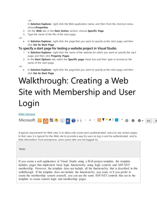 -or-
In Solution Explorer, right click the Web application name, and then from the shortcut menu,
chooseProperties.
2. On the Web tab, in the Start Action section, choose Specific Page.
3. Type the name of the file of the start page.
-or-
 In Solution Explorer, right-click the page that you want to specify as the start page, and then
click Set As Start Page.
To specify a start page for testing a website project in Visual Studio
1. In Solution Explorer, right-click the name of the website for which you want to specify the start
page, and then click Property Pages.
2. In the Start Options tab, select the Specific page check box and then type or browse to the
name of the start page.
-or-
 In Solution Explorer, right-click the page that you want to specify as the start page, and then
click Set As Start Page .
Walkthrough: Creating a Web
Site with Membership and User
Login
Other Versions
A typical requirement for Web sites is to allow only some users (authenticated users) to see certain pages.
In that case, it is typical for the Web site to provide a way for users to log in and be authenticated, and to
hide information from anonymous users (users who are not logged in).
Note
If you create a web application in Visual Studio using a Web project template, the template
includes pages that implement basic login functionality using login controls and ASP.NET
membership. However, the template does not include all the functionality that is described in this
walkthrough. If the template does not include the functionality you want, or if you prefer to
create the membership system yourself, you can use the same ASP.NET controls that are in the
template to create custom login and membership pages.
 