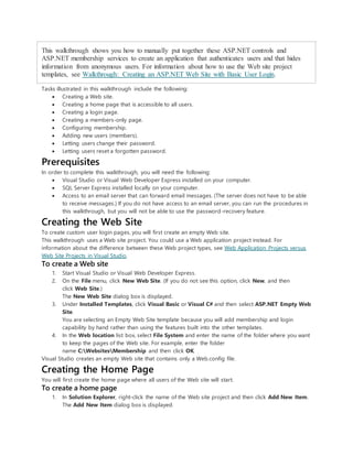 This walkthrough shows you how to manually put together these ASP.NET controls and
ASP.NET membership services to create an application that authenticates users and that hides
information from anonymous users. For information about how to use the Web site project
templates, see Walkthrough: Creating an ASP.NET Web Site with Basic User Login.
Tasks illustrated in this walkthrough include the following:
 Creating a Web site.
 Creating a home page that is accessible to all users.
 Creating a login page.
 Creating a members-only page.
 Configuring membership.
 Adding new users (members).
 Letting users change their password.
 Letting users reset a forgotten password.
Prerequisites
In order to complete this walkthrough, you will need the following:
 Visual Studio or Visual Web Developer Express installed on your computer.
 SQL Server Express installed locally on your computer.
 Access to an email server that can forward email messages. (The server does not have to be able
to receive messages.) If you do not have access to an email server, you can run the procedures in
this walkthrough, but you will not be able to use the password-recovery feature.
Creating the Web Site
To create custom user login pages, you will first create an empty Web site.
This walkthrough uses a Web site project. You could use a Web application project instead. For
information about the difference between these Web project types, see Web Application Projects versus
Web Site Projects in Visual Studio.
To create a Web site
1. Start Visual Studio or Visual Web Developer Express.
2. On the File menu, click New Web Site. (If you do not see this option, click New, and then
click Web Site.)
The New Web Site dialog box is displayed.
3. Under Installed Templates, click Visual Basic or Visual C# and then select ASP.NET Empty Web
Site.
You are selecting an Empty Web Site template because you will add membership and login
capability by hand rather than using the features built into the other templates.
4. In the Web location list box, select File System and enter the name of the folder where you want
to keep the pages of the Web site. For example, enter the folder
name C:WebsitesMembership and then click OK.
Visual Studio creates an empty Web site that contains only a Web.config file.
Creating the Home Page
You will first create the home page where all users of the Web site will start.
To create a home page
1. In Solution Explorer, right-click the name of the Web site project and then click Add New Item.
The Add New Item dialog box is displayed.
 