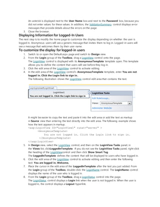 An asterisk is displayed next to the User Name box and next to the Password box, because you
did not enter values for these values. In addition, the ValidationSummary control displays error
messages that provide details about the errors on the page.
3. Close the browser.
Displaying Information for Logged-In Users
The next step is to modify the home page to customize the display depending on whether the user is
logged in. Anonymous users will see a generic message that invites them to log in. Logged-in users will
see a message that welcomes them by their user name.
To customize the display for logged-in users
1. Switch to or open the Default.aspx page and switch to Design view.
2. From the Login group of the Toolbox, drag a LoginView control onto the page.
The LoginView control is displayed with its AnonymousTemplate template open. This template
allows you to define the content that users will see before they log in.
3. Click the edit area of the LoginView control to activate editing.
4. In the edit area of the LoginView control's AnonymousTemplate template, enter You are not
logged in. Click the Login link to sign in..
The following illustration shows the LoginView control edit area that contains the text.
It might be easier to copy the text and paste it into the edit area or add the text as markup
in Source view than entering the text directly into the edit area. The following example shows
how the text appears in markup.
<asp:LoginView ID="LoginView1" runat="server" >
<AnonymousTemplate>
You are not logged in. Click the Login link to sign in.
</AnonymousTemplate>
</asp:LoginView>
5. In Design view, select the LoginView control, and then on the LoginView Tasks panel, in
the Views list, clickLoggedInTemplate. If you do not see the LoginView Tasks panel, right-click
the heading of the LoginViewcontrol and then click Show Smart Tag.
The LoggedInTemplate defines the content that will be displayed to users who have logged in.
6. Click the edit area of the LoginView control to activate editing and then enter the following
text: You are logged in. Welcome,
7. Place the cursor in the edit area of the LoggedInTemplate after the text you just added. From
the Login group of the Toolbox, double-click the LoginName control. The LoginName control
displays the name of the user who is logged in.
8. From the Login group of the Toolbox, drag a LoginStatus control into the page.
The LoginStatus control displays a Login link when the user is not logged in. When the user is
logged in, the control displays a Logout hyperlink.
 