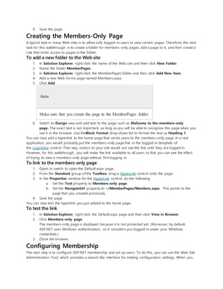 9. Save the page.
Creating the Members-Only Page
A typical task in many Web sites is to allow only logged-in users to view certain pages. Therefore, the next
task for this walkthrough is to create a folder for members-only pages, add a page to it, and then create a
rule that limits access to pages in the folder.
To add a new folder to the Web site
1. In Solution Explorer, right-click the name of the Web site and then click New Folder.
2. Name the folder MemberPages.
3. In Solution Explorer, right-click the MemberPages folder and then click Add New Item.
4. Add a new Web Forms page named Members.aspx.
5. Click Add.
Note
Make sure that you create the page in the MemberPages folder.
6. Switch to Design view and add text to the page, such as Welcome to the members-only
page. The exact text is not important, as long as you will be able to recognize this page when you
see it in the browser. Use theBlock Format drop-down list to format the text as Heading 1.
You can now add a hyperlink to the home page that sends users to the members-only page. In a real
application, you would probably put the members-only page link in the logged-in template of
the LoginView control. That way, visitors to your site would not see the link until they are logged in.
However, for this walkthrough, you will make the link available to all users so that you can see the effect
of trying to view a members-only page without first logging in.
To link to the members-only page
1. Open or switch to open the Default.aspx page.
2. From the Standard group of the Toolbox, drag a HyperLink control onto the page.
3. In the Properties window for the HyperLink control, do the following:
a. Set the Text property to Members-only page.
b. Set the NavigateUrl property to ~/MemberPages/Members.aspx. This points to the
page that you created previously.
4. Save the page.
You can now test the hyperlink you just added to the home page.
To test the link
1. In Solution Explorer, right-click the Default.aspx page and then click View in Browser.
2. Click Members-only page.
The members-only page is displayed, because it is not protected yet. (Moreover, by default,
ASP.NET uses Windows authentication, so it considers you logged in under your Windows
credentials.)
3. Close the browser.
Configuring Membership
The next step is to configure ASP.NET membership and set up users. To do this, you can use the Web Site
Administration Tool, which provides a wizard-like interface for making configuration settings. When you
 