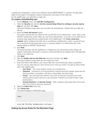 complete the configuration, a SQL Server database named ASPNETDB.MDF is created in the App_Data
folder of the project. The database contains membership information for this Web site.
For this walkthrough, you will define a single user.
To create a membership user
1. On the Website menu, click ASP.NET Configuration.
2. Select the Security tab, click the Use the security Setup Wizard to configure security step by
step link, and then click Next.
The wizard displays a page where you can select the authentication method that your Web site
will use.
3. Select the From the Internet option.
This option specifies that your Web site will use ASP.NET forms authentication, which relies on the
ASP.NET membership system. When you use forms authentication, users log in to the Web site by
using the login page that you created earlier in this walkthrough. (The From a local area
network option configures the Web site to use Windows authentication, which is practical if your
site is accessed only by people who are on a corporate network. As noted earlier, this is the
default setting for ASP.NET membership.)
4. Click Next.
The wizard indicates that the application is configured to use advanced provider settings. By
default, membership information is stored in a Microsoft SQL Server database file in the App_Data
folder of your Web site.
5. Click Next.
6. Clear the Enable roles for this Web site check box, and then click Next.
The wizard displays a page where you can create new users.
7. Enter information that defines a user of your Web site. Use the following values as guidelines.
(You can use any values that you want, but be sure to note your entries. You will use these entries
later in the walkthrough.)
o User Name Your name (without spaces), or a sample name.
o Password A password. A strong password is required (one that includes uppercase and
lowercase letters, punctuation, and that is at least eight characters long).
o E-mail Your personal email address. If you have to reset your password, this email
address will be used to send you a new password. Therefore, you need to enter a valid
email address.
o Security Question and Security Answer Enter a question and answer that can be used
later if you need to reset your password.
8. Select the Active User check box.
9. Click Create User.
The wizard displays a confirmation page.
Note
Leave the Web Site Administration tool open.
Setting Up Access Rules for the Members Page
 