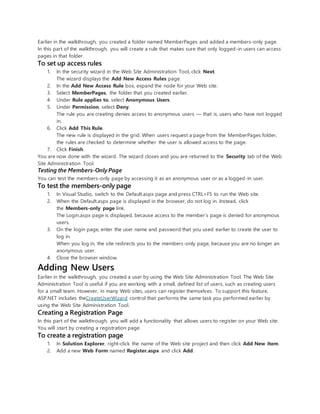 Earlier in the walkthrough, you created a folder named MemberPages and added a members-only page.
In this part of the walkthrough, you will create a rule that makes sure that only logged-in users can access
pages in that folder.
To set up access rules
1. In the security wizard in the Web Site Administration Tool, click Next.
The wizard displays the Add New Access Rules page.
2. In the Add New Access Rule box, expand the node for your Web site.
3. Select MemberPages, the folder that you created earlier.
4. Under Rule applies to, select Anonymous Users.
5. Under Permission, select Deny.
The rule you are creating denies access to anonymous users — that is, users who have not logged
in.
6. Click Add This Rule.
The new rule is displayed in the grid. When users request a page from the MemberPages folder,
the rules are checked to determine whether the user is allowed access to the page.
7. Click Finish.
You are now done with the wizard. The wizard closes and you are returned to the Security tab of the Web
Site Administration Tool.
Testing the Members-Only Page
You can test the members-only page by accessing it as an anonymous user or as a logged-in user.
To test the members-only page
1. In Visual Studio, switch to the Default.aspx page and press CTRL+F5 to run the Web site.
2. When the Default.aspx page is displayed in the browser, do not log in. Instead, click
the Members-only page link.
The Login.aspx page is displayed, because access to the member’s page is denied for anonymous
users.
3. On the login page, enter the user name and password that you used earlier to create the user to
log in.
When you log in, the site redirects you to the members-only page, because you are no longer an
anonymous user.
4. Close the browser window.
Adding New Users
Earlier in the walkthrough, you created a user by using the Web Site Administration Tool. The Web Site
Administration Tool is useful if you are working with a small, defined list of users, such as creating users
for a small team. However, in many Web sites, users can register themselves. To support this feature,
ASP.NET includes theCreateUserWizard control that performs the same task you performed earlier by
using the Web Site Administration Tool.
Creating a Registration Page
In this part of the walkthrough, you will add a functionality that allows users to register on your Web site.
You will start by creating a registration page.
To create a registration page
1. In Solution Explorer, right-click the name of the Web site project and then click Add New Item.
2. Add a new Web Form named Register.aspx and click Add.
 