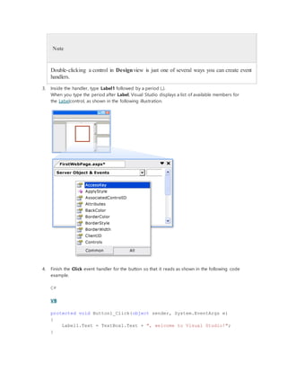 Note
Double-clicking a control in Designview is just one of several ways you can create event
handlers.
3. Inside the handler, type Label1 followed by a period (.).
When you type the period after Label, Visual Studio displays a list of available members for
the Labelcontrol, as shown in the following illustration.
4. Finish the Click event handler for the button so that it reads as shown in the following code
example.
C#
VB
protected void Button1_Click(object sender, System.EventArgs e)
{
Label1.Text = TextBox1.Text + ", welcome to Visual Studio!";
}
 