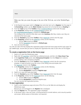 Note
Make sure that you create the page in the root of the Web site, not in the MemberPages
folder.
3. In the Register.aspx page, switch to Design view and enter text such as Register into the page. In
theFormatting toolbar, use the Block Format drop-down list to format the text as Heading 1.
4. From the Login group of the Toolbox, drag a CreateUserWizard control onto the page.
5. In the Properties window for the CreateUserWizard control, set
the ContinueDestinationPageUrl property to~/Default.aspx.
This configures the control so that when users click Continue after they create a user, they are
returned to the home page.
6. From the Standard group of the Toolbox, drag a HyperLink control onto the page.
7. In the Properties window for the HyperLink control, do the following:
o Set the Text property to Home.
o Set the NavigateUrl property to ~/Default.aspx.
8. Save and close the page.
You will now add a link that displays the registration page to both the home page and the Login page. For
this walkthrough, assume that you want to display the registration link only to users who are not logged
in.
To create a registration link on the home page
1. Switch to or open the Default.aspx page.
2. Right-click the LoginView control that you added previously, and then click Show Smart Tag.
3. In the LoginView Tasks panel, select AnonymousTemplate from the Views list in order to
activate editing in the anonymous template.
4. From the Standard group of the Toolbox, drag a HyperLink control into the anonymous
template. It might be easier to put the cursor in the editing area and double-click
the HyperLink control in the Toolbox.
5. In the Properties window for the HyperLink control, do the following:
a. Set the Text property to Register.
b. Set the NavigateUrl property to Register.aspx.
6. Switch to or open the Login.aspx page.
7. From the Standard group of the Toolbox, drag a HyperLinkcontrol into the page.
8. In the Properties window for the HyperLinkcontrol, do the following:
a. Set the Text property to Register.
b. Set the NavigateUrl property to Register.aspx.
You can now test the registration process.
To test registration
1. Switch to the Default.aspx page and press CTRL+F5 to run the Web site and display the
Default.aspx page.
Because you are not logged in, the Register link is displayed.
2. Click the Register link. The registration page is displayed.
3. In the boxes, enter a new user name, a strong password, an email address, and a security question
and answer. (All the pieces of information are required.)
 