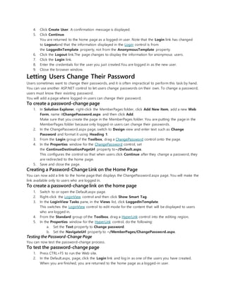 4. Click Create User. A confirmation message is displayed.
5. Click Continue.
You are returned to the home page as a logged-in user. Note that the Login link has changed
to Logoutand that the information displayed in the Login control is from
the LoggedInTemplate property, not from the AnonymousTemplate property.
6. Click the Logout link.The page changes to display the information for anonymous users.
7. Click the Login link.
8. Enter the credentials for the user you just created.You are logged in as the new user.
9. Close the browser window.
Letting Users Change Their Password
Users sometimes want to change their passwords, and it is often impractical to perform this task by hand.
You can use another ASP.NET control to let users change passwords on their own. To change a password,
users must know their existing password.
You will add a page where logged-in users can change their password.
To create a password-change page
1. In Solution Explorer, right-click the MemberPages folder, click Add New Item, add a new Web
Form, name itChangePassword.aspx and then click Add.
Make sure that you create the page in the MemberPages folder. You are putting the page in the
MemberPages folder because only logged-in users can change their passwords.
2. In the ChangePassword.aspx page, switch to Design view and enter text such as Change
Password and format it using Heading 1.
3. From the Login group of the Toolbox, drag a ChangePassword control onto the page.
4. In the Properties window for the ChangePassword control, set
the ContinueDestinationPageUrl property to~/Default.aspx.
This configures the control so that when users click Continue after they change a password, they
are redirected to the home page.
5. Save and close the page.
Creating a Password-Change Link on the Home Page
You can now add a link to the home page that displays the ChangePassword.aspx page. You will make the
link available only to users who are logged in.
To create a password-change link on the home page
1. Switch to or open the Default.aspx page.
2. Right-click the LoginView control and then click Show Smart Tag.
3. In the LoginView Tasks pane, in the Views list, click LoggedInTemplate.
This switches the LoginView control to edit mode for the content that will be displayed to users
who are logged in.
4. From the Standard group of the Toolbox, drag a HyperLink control into the editing region.
5. In the Properties window for the HyperLink control, do the following:
a. Set the Text property to Change password.
b. Set the NavigateUrl property to ~/MemberPages/ChangePassword.aspx.
Testing the Password-Change Page
You can now test the password-change process.
To test the password-change page
1. Press CTRL+F5 to run the Web site.
2. In the Default.aspx, page, click the Login link and log in as one of the users you have created.
When you are finished, you are returned to the home page as a logged-in user.
 