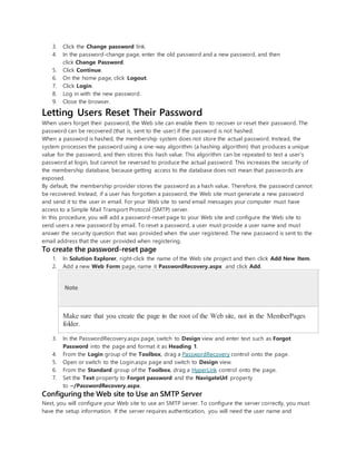 3. Click the Change password link.
4. In the password-change page, enter the old password and a new password, and then
click Change Password.
5. Click Continue.
6. On the home page, click Logout.
7. Click Login.
8. Log in with the new password.
9. Close the browser.
Letting Users Reset Their Password
When users forget their password, the Web site can enable them to recover or reset their password. The
password can be recovered (that is, sent to the user) if the password is not hashed.
When a password is hashed, the membership system does not store the actual password. Instead, the
system processes the password using a one-way algorithm (a hashing algorithm) that produces a unique
value for the password, and then stores this hash value. This algorithm can be repeated to test a user's
password at login, but cannot be reversed to produce the actual password. This increases the security of
the membership database, because getting access to the database does not mean that passwords are
exposed.
By default, the membership provider stores the password as a hash value. Therefore, the password cannot
be recovered. Instead, if a user has forgotten a password, the Web site must generate a new password
and send it to the user in email. For your Web site to send email messages your computer must have
access to a Simple Mail Transport Protocol (SMTP) server.
In this procedure, you will add a password-reset page to your Web site and configure the Web site to
send users a new password by email. To reset a password, a user must provide a user name and must
answer the security question that was provided when the user registered. The new password is sent to the
email address that the user provided when registering.
To create the password-reset page
1. In Solution Explorer, right-click the name of the Web site project and then click Add New Item.
2. Add a new Web Form page, name it PasswordRecovery.aspx and click Add.
Note
Make sure that you create the page in the root of the Web site, not in the MemberPages
folder.
3. In the PasswordRecovery.aspx page, switch to Design view and enter text such as Forgot
Password into the page and format it as Heading 1.
4. From the Login group of the Toolbox, drag a PasswordRecovery control onto the page.
5. Open or switch to the Login.aspx page and switch to Design view.
6. From the Standard group of the Toolbox, drag a HyperLink control onto the page.
7. Set the Text property to Forgot password and the NavigateUrl property
to ~/PasswordRecovery.aspx.
Configuring the Web site to Use an SMTP Server
Next, you will configure your Web site to use an SMTP server. To configure the server correctly, you must
have the setup information. If the server requires authentication, you will need the user name and
 