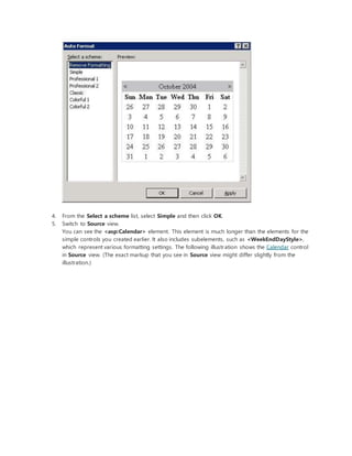4. From the Select a scheme list, select Simple and then click OK.
5. Switch to Source view.
You can see the <asp:Calendar> element. This element is much longer than the elements for the
simple controls you created earlier. It also includes subelements, such as <WeekEndDayStyle>,
which represent various formatting settings. The following illustration shows the Calendar control
in Source view. (The exact markup that you see in Source view might differ slightly from the
illustration.)
 