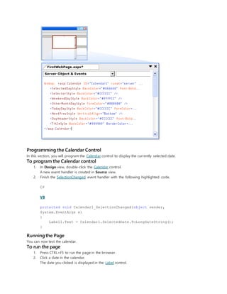 Programming the Calendar Control
In this section, you will program the Calendar control to display the currently selected date.
To program the Calendar control
1. In Design view, double-click the Calendar control.
A new event handler is created in Source view.
2. Finish the SelectionChanged event handler with the following highlighted code.
C#
VB
protected void Calendar1_SelectionChanged(object sender,
System.EventArgs e)
{
Label1.Text = Calendar1.SelectedDate.ToLongDateString();
}
Running the Page
You can now test the calendar.
To run the page
1. Press CTRL+F5 to run the page in the browser.
2. Click a date in the calendar.
The date you clicked is displayed in the Label control.
 
