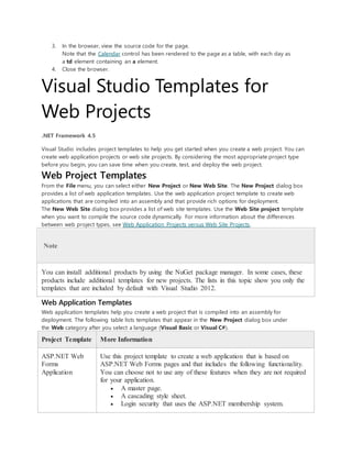 3. In the browser, view the source code for the page.
Note that the Calendar control has been rendered to the page as a table, with each day as
a td element containing an a element.
4. Close the browser.
Visual Studio Templates for
Web Projects
.NET Framework 4.5
Visual Studio includes project templates to help you get started when you create a web project. You can
create web application projects or web site projects. By considering the most appropriate project type
before you begin, you can save time when you create, test, and deploy the web project.
Web Project Templates
From the File menu, you can select either New Project or New Web Site. The New Project dialog box
provides a list of web application templates. Use the web application project template to create web
applications that are compiled into an assembly and that provide rich options for deployment.
The New Web Site dialog box provides a list of web site templates. Use the Web Site project template
when you want to compile the source code dynamically. For more information about the differences
between web project types, see Web Application Projects versus Web Site Projects.
Note
You can install additional products by using the NuGet package manager. In some cases, these
products include additional templates for new projects. The lists in this topic show you only the
templates that are included by default with Visual Studio 2012.
Web Application Templates
Web application templates help you create a web project that is compiled into an assembly for
deployment. The following table lists templates that appear in the New Project dialog box under
the Web category after you select a language (Visual Basic or Visual C#).
Project Template More Information
ASP.NET Web
Forms
Application
Use this project template to create a web application that is based on
ASP.NET Web Forms pages and that includes the following functionality.
You can choose not to use any of these features when they are not required
for your application.
 A master page.
 A cascading style sheet.
 Login security that uses the ASP.NET membership system.
 