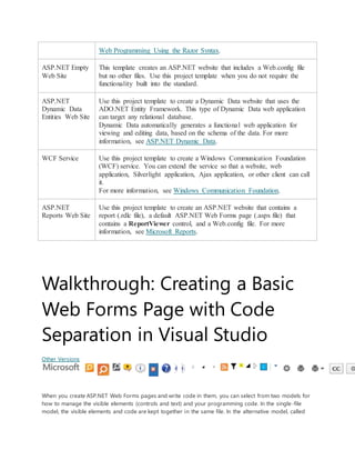 Web Programming Using the Razor Syntax.
ASP.NET Empty
Web Site
This template creates an ASP.NET website that includes a Web.config file
but no other files. Use this project template when you do not require the
functionality built into the standard.
ASP.NET
Dynamic Data
Entities Web Site
Use this project template to create a Dynamic Data website that uses the
ADO.NET Entity Framework. This type of Dynamic Data web application
can target any relational database.
Dynamic Data automatically generates a functional web application for
viewing and editing data, based on the schema of the data. For more
information, see ASP.NET Dynamic Data.
WCF Service Use this project template to create a Windows Communication Foundation
(WCF) service. You can extend the service so that a website, web
application, Silverlight application, Ajax application, or other client can call
it.
For more information, see Windows Communication Foundation.
ASP.NET
Reports Web Site
Use this project template to create an ASP.NET website that contains a
report (.rdlc file), a default ASP.NET Web Forms page (.aspx file) that
contains a ReportViewer control, and a Web.config file. For more
information, see Microsoft Reports.
Walkthrough: Creating a Basic
Web Forms Page with Code
Separation in Visual Studio
Other Versions
When you create ASP.NET Web Forms pages and write code in them, you can select from two models for
how to manage the visible elements (controls and text) and your programming code. In the single-file
model, the visible elements and code are kept together in the same file. In the alternative model, called
 