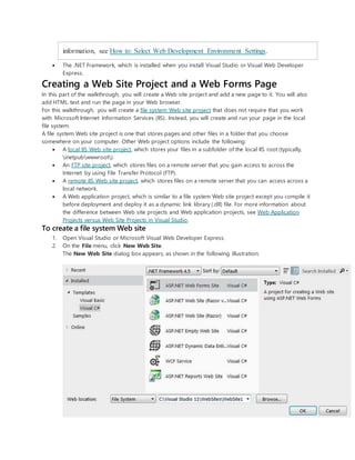 information, see How to: Select Web Development Environment Settings.
 The .NET Framework, which is installed when you install Visual Studio or Visual Web Developer
Express.
Creating a Web Site Project and a Web Forms Page
In this part of the walkthrough, you will create a Web site project and add a new page to it. You will also
add HTML text and run the page in your Web browser.
For this walkthrough, you will create a file system Web site project that does not require that you work
with Microsoft Internet Information Services (IIS). Instead, you will create and run your page in the local
file system.
A file system Web site project is one that stores pages and other files in a folder that you choose
somewhere on your computer. Other Web project options include the following:
 A local IIS Web site project, which stores your files in a subfolder of the local IIS root (typically,
inetpubwwwroot).
 An FTP site project, which stores files on a remote server that you gain access to across the
Internet by using File Transfer Protocol (FTP).
 A remote IIS Web site project, which stores files on a remote server that you can access across a
local network.
 A Web application project, which is similar to a file system Web site project except you compile it
before deployment and deploy it as a dynamic link library (.dll) file. For more information about
the difference between Web site projects and Web application projects, see Web Application
Projects versus Web Site Projects in Visual Studio.
To create a file system Web site
1. Open Visual Studio or Microsoft Visual Web Developer Express.
2. On the File menu, click New Web Site.
The New Web Site dialog box appears, as shown in the following illustration:
 