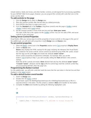 include buttons, labels, text boxes, and other familiar controls, provide typical form-processing capabilities
for your ASP.NET Web Forms pages. However, you can program the controls with code that runs on the
server, not the client.
To add controls to the page
1. Click the Design tab to switch to Design view.
2. Place the insertion pointer after the text that you added previously.
3. Press ENTER a few times to make some room.
4. From the Standard tab in the Toolbox, drag three controls onto the page: a TextBox control,
a Button control, and a Label control.
5. Put the insertion pointer in front of the text box and type Enter your name:.
This static HTML text is the caption for the TextBox control. You can mix static HTML and server
controls on the same page.
Setting Server Control Properties
Visual Studio offers you various ways to set the properties of server controls on the page. In this part of
the walkthrough, you will work with properties in both Design view and Source view.
To set control properties
1. Select the Button control and in the Properties window set its Text property to Display Name.
2. Switch to Source view.
Source view displays the HTML markup for the page, including the elements that Visual Studio
has created for the server controls. Server controls are declared using HTML-like syntax, except
that the tags use the prefix asp: and include the attribute runat="server".
Server control properties are declared as attributes. For example, when you set the
button's Text property in Step 1, you were actually setting the Text attribute in the control's
markup.
Note that all the controls are inside a form element that also has the attribute runat="server".
Therunat="server" attribute and the asp: prefix for control tags mark the controls so that they
are processed by ASP.NET when the page runs.
Programming the Button Control
For this walkthrough, you will write code that reads the name that the user enters in the text box and then
displays it in the Label control.
To add a default button event handler
1. Switch to Design view
2. Double-click the Button control.
Visual Studio opens the WebPageSeparated.aspx.vb or WebPageSeparated.aspx.cs file in a
separate window in the editor. The file contains a skeleton Click event handler for the button.
3. Complete the Click event handler by adding the following highlighted code.
C#
VB
protected void Button1_Click(object sender, System.EventArgs e)
{
Label1.Text = TextBox1.Text + ", welcome to Visual Studio!";
}
 