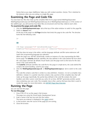 Notice that as you type, IntelliSense helps you with context-sensitive choices. This is identical to
the behavior when you are coding in a single-file page.
Examining the Page and Code File
You now have two files that make up the complete Web Forms page named WebPageSeparated:
WebPageSeparated.aspx and WebPageSeparated.aspx.vb or WebPageSeparated.aspx.cs. In this section of
the walkthrough, you will examine how these files are structured and how they relate to each other.
To examine the page and code file
1. Click the WebPageSeparated.aspx tab at the top of the editor window to switch to the page file.
2. Switch to Source view.
At the top of the page is an @ Page directive that binds this page to the code file. The directive
looks like the following code.
C#
VB
<%@ Page Language="C#" AutoEventWireup="true"
CodeFile="WebPageSeparated.aspx.cs" Inherits="WebPageSeparated" %>
(The line does not wrap in the editor, and the language attribute and file name extensions will
match the programming language you selected.)
When the page runs, ASP.NET dynamically creates an instance of a class representing the Web
Forms page. The Inherits attribute identifies the class defined in the code-behind file from which
the .aspx page is derived. By default, Visual Studio uses the page name as the basis for the class
name in the code-behind file.
The CodeFile attribute identifies the code file for this page. In simple terms, the code-behind file
contains the event-handling code for your page.
3. Click the WebPageSeparated.aspx.vb or WebPageSeparated.aspx.cs tab to switch to the code
file.
The code file contains code that is similar to a class definition. However, it is not a complete class
definition; instead, it is a partial class that contains only a portion of the complete class that will
make up the page. Specifically, the partial class defined in the code file contains the event
handlers and other custom code that you write. At run time, ASP.NET generates another partial
class containing your user code. This complete class is then used as the base class that is used to
render the page. For more information, see ASP.NET Page Class Overview.
Running the Page
You can now test the page.
To run the page
1. Press CTRL+F5 to run the page in the browser.
The page runs using the Visual Studio Development Server.
2. Enter a name in the text box and click the button.
The name you entered is displayed in the Label control.
3. In the browser, view the source of the page you are running.
4. Close the browser.
 