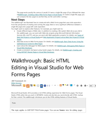 The page works exactly the same as it would if it were a single-file page. (If you followed the steps
inWalkthrough: Creating a Basic Web Forms Page in Visual Studio to create a single-file page, you
can compare the two pages to see that they are the same when running.)
Next Steps
This walkthrough has illustrated how to create and edit a Web Forms page that uses code separation.
From the perspective of creating and running the page, there is not a significant difference between a
single-file page and a page with code separation.
You might want to explore other features. For example, you might want to:
 Create different types of Web sites. In addition to creating a file-system Web site as you did in
this walkthrough, you can work with Web site projects using Microsoft Internet Information
Services (IIS), and FTP, and you can work with Web application projects. For details, see Types of
Web Site Projects in Visual Studioand Web Application Projects versus Web Site Projects in Visual
Studio.
 Add data access to Web Forms pages. For details, see Walkthrough: Basic Data Access Using the
SqlDataSource Control in Web Pages.
 Learn about the debugger for Web pages. For details, see Walkthrough: Debugging Web Pages in
Visual Web Developer.
 Create a consistent site layout using master pages. For details, see Walkthrough: Creating and
Using ASP.NET Master Pages in Visual Web Developer.
Walkthrough: Basic HTML
Editing in Visual Studio for Web
Forms Pages
.NET Framework 4.5
Other Versions
Microsoft Visual Studio 2012 provides a rich HTML editing experience for Web Forms pages. The Visual
Studio HTML editor lets you work in WYSIWYG mode and also lets you work directly with HTML markup
for finer control. This walkthrough introduces you to the HTML editing features of Visual Studio.
Note
This topic applies to ASP.NET Web Forms pages. You can use Source view for editing pages
 