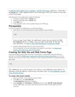 in ASP.NET MVC (Model View Controller)or ASP.NET Web Pages applications (.cshtml files),
but Design view is fully supported only for Web Forms pages. Web server controls are used only
in Web Forms pages.
Tasks illustrated in this walkthrough include the following:
 Creating and editing HTML in Design view.
 Creating and editing HTML in Source view.
 Using Split view.
 Using navigation tools to move quickly through your HTML tags.
Prerequisites
In order to complete this walkthrough, you need the following:
 Visual Studio or Visual Studio Express for Web installed on your computer.
Note
If you are using Visual Studio, the walkthrough assumes that you selected the Web
Developmentcollection of settings when you started Visual Studio the first time. For
more information, see How to: Select Web Development Environment Settings.
 A general understanding of how to work in Visual Studio.
For an introduction to how to create Web Forms pages in Visual Studio, see Walkthrough:
Creating a Basic Web Forms Page in Visual Studio.
Creating the Web Site and Web Forms Page
If you have already created a Web Forms site in Visual Studio or Visual Studio Express for Web (for
example, by completing Walkthrough: Creating a Basic Web Forms Page in Visual Studio), you can use
that web site and go to the next section. Otherwise, create a website and Web Forms page by following
these steps.
Note
This walkthrough uses a web site project. You could use a web application project instead. For
information about the difference between these web project types, see Web Application Projects
versus Web Site Projects.
To create a file system website
1. Open Visual Studio or Visual Studio Express for Web.
2. In the File menu, click New Web Site.
The New Web Site dialog box is displayed.
3. Under Installed, click Visual Basic or Visual C# and then select ASP.NET Empty Web Site.
For this walkthrough, you create a website that does not include prebuilt pages and other
resources.
 