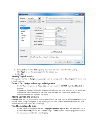 9. Select (value) from the letter-spacing dropdown list. Enter a value for letter spacing.
Click Apply to see the values applied to the selected text.
10. Click OK.
Viewing Tag Information
When you are working in Design view, you might want to see tags such as div and span that do not have
a visual rendering.
To see HTML design surface tags in Design view
 On the View menu, point to Visual Aids, and make sure that ASP.NET Non-visual Controls is
selected.
The designer displays symbols for paragraphs, line breaks, and other tags that do not render text.
The symbols are not all shown at the same time, but when you click a visual element, the
nonvisual element that precedes it is shown.
Adding Controls and Elements
In Design view, you can drag controls from the toolbox onto the page. You can add some elements, such
as HTML tables, using a dialog box. In this section, you add some controls and a table so that you have
elements to work with later in the walkthrough.
To add controls and a table
1. Put the cursor to the right of the text This page is powered by ASP.NET, and then press ENTER.
2. From the Standard group in the Toolbox, drag a TextBox control onto the page and drop it in
the space you created in the preceding step.
 