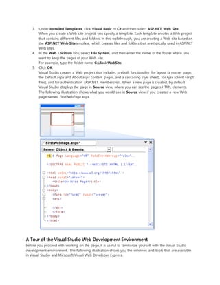 3. Under Installed Templates, click Visual Basic or C# and then select ASP.NET Web Site.
When you create a Web site project, you specify a template. Each template creates a Web project
that contains different files and folders. In this walkthrough, you are creating a Web site based on
the ASP.NET Web Sitetemplate, which creates files and folders that are typically used in ASP.NET
Web sites.
4. In the Web Location box, select File System, and then enter the name of the folder where you
want to keep the pages of your Web site.
For example, type the folder name C:BasicWebSite.
5. Click OK.
Visual Studio creates a Web project that includes prebuilt functionality for layout (a master page,
the Default.aspx and About.aspx content pages, and a cascading style sheet), for Ajax (client script
files), and for authentication (ASP.NET membership). When a new page is created, by default
Visual Studio displays the page in Source view, where you can see the page's HTML elements.
The following illustration shows what you would see in Source view if you created a new Web
page named FirstWebPage.aspx.
A Tour of the Visual Studio Web Development Environment
Before you proceed with working on the page, it is useful to familiarize yourself with the Visual Studio
development environment. The following illustration shows you the windows and tools that are available
in Visual Studio and Microsoft Visual Web Developer Express.
 